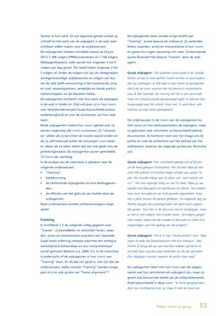 Twitter in hun werk. Ze zijn daarmee gestart omdat zij     De wijkagenten doen zonder enige twijfel aan
zichzelf en het werk van de wijkagent in de wijk meer      “framing”, zowel bewust als onbewust. Zij verbinden
zichtbaar willen maken voor de wijkbewoners.               feiten, waarden, acties en interpretaties in hun tweets
De wijkagenten hebben inmiddels (stand op 23 juni          en geven hun eigen opvatting erin weer. Onderstaande
2011) 1.306 volgers (PRRGrootenboer) en 1.160 volgers      quote illustreert het bewust “framen” door de wijk-
(WijkagentSassem), welk aantal met ongeveer 2 tot 5        agent.
volgers per dag groeit. Per week haken ongeveer 2 tot
5 volgers af. Onder de volgers zijn tal van doelgroepen    Quote wijkagent: “Een politieke partij sprak in de Tweede
vertegenwoordigd: wijkbewoners en volgers van bui-         Kamer uit dat er meer geflitst moest worden in woonwijken
ten de wijk (zelfs woonachtig in het buitenland); jong     dan op snelwegen. Ik heb daar in een tweet op gereageerd
en oud; netwerkpartners, landelijke en lokale politici,    dat ik dit de onzin vond en dat het absoluut ondoordacht
wetenschappers en de klassieke media.                      was. Ik ben namelijk van mening dat het in een woonwijk
De wijkagenten twitteren over hun werk als wijkagent       meer om infrastructurele aanpassingen gaat. Ik had een link
in de wijk in brede zin. Ook schrijven zij in hun tweets   toegevoegd naar het artikel, meer niet. Er werd door veel
over beleidsonderwerpen (zoals bijvoorbeeld actieve        mensen op mijn tweet gereageerd”.
wederkerigheid) en over de activiteiten van hun wijk-
team.                                                      De onderwerpen in de tweets van de wijkagenten ko-
Beide wijkagenten maken hun tweets geheel zelf; zij        men voort uit hun werkzaamheden als wijkagent, maar
starten nagenoeg alle tweets autonoom. Zij “retweet-       zij gebruiken ook informatie uit bijvoorbeeld beleids-
en” alleen als zij berichten de moeite waard vinden en     documenten. Zij twitteren veel over het imago van de
als zij zelf helemaal achter de ontvangen tweet staan      politie en over de achterkant van het verhaal van het
én alleen als zij zeker weten dat dat ook geldt voor de    politiewerk, waarvan de volgende quotes een illustratie
politieorganisatie. De wijkagenten sturen gemiddeld        zijn.
12 tweets per werkdag.
In de analyse van de interviews is gekeken naar de         Quote wijkagent: “Een voorbeeld speelde zich af bij een
volgende onderwerpen:                                      uit de hand gelopen hockeyfeest. We stonden daar als een
•	 “framing”;                                              soort ME peloton te knokken tegen ventjes van amper 16
•	 beeldvorming;                                           jaar. We stonden elkaar aan te kijken van “wat moeten we
•	 de	twitterende	wijkagenten	en	hun	leidinggeven-         nu?”. Het was eigenlijk zielig om hen te slaan. Maar ja, we
   den;                                                    werden wel bekogeld met bierflessen en stenen. We hebben
•	 de	effecten	van	het	gebruik	van	Twitter	door	de	        toen toch met gebruik van licht geweld opgetreden, maar
   wijkagenten.                                            het is zeker binnen de perken gebleven. De volgende dag op
Deze onderwerpen worden achtereenvolgens uitge-            Twitter deugde dat politieoptreden van geen kant volgens
werkt.                                                     die gasten. Toen ben ik de discussie met ze aangegaan, maar
                                                           zo dat al mijn volgers mee konden lezen. Vervolgens gingen
Framing                                                    mijn volgers weer met die knapen in discussie en uitten hun
In hoofdstuk 2 is de volgende uitleg gegeven over          ongenoegen over het gedrag van die jongens”.
“frames”: zij bemiddelen en verbinden feiten, waar-
den, acties en interpretaties waardoor een bepaalde        Quote wijkagent: “Als ik in mijn “twitterstroom” lees: “daar
(vaak losse) ordening ontstaat waarmee een ambigue         staan ze weer die belastinginners met hun lasergun”, dan
werkelijkheid beheersbaar en dus interpreteerbaar          Twitter ik terug dat we veel klachten hebben gehad en ik
wordt gemaakt (Bekkers e.a. 2009: 51). In de interviews    vermeld daar nog een paar snelheden bij die zijn gemeten.
is onderzocht of de wijkagenten in hun tweets aan          Dan begrijpen mensen waarom de politie daar staat”.
“framing” doen. En als dat het geval is, wat zijn dan de
onderwerpen, welke soorten “framing” worden toege-         De wijkagenten laten met hun tweets aan de volgers
past en is er ook sprake van “frame alignment”?            weten wat hun activiteiten als wijkagent zijn, maar zij
                                                           geven ook bewust een beeld van de wijkproblematiek.
                                                           Zoals bijvoorbeeld in deze tweet: “Ik word aangesproken
                                                           door een Antilliaanse man op straat X over de stand van




                                                                                 Politie, Twitter en gezag         53
 