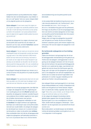 wezigheid twitteren op de probleemlocaties. Volgers              dat de beeldvorming over de politie positief wordt
hebben hen dan niet letterlijk gezien, maar hebben in            beïnvloedt.
de tweets wel “gezien” dat zij er waren, hetgeen blijkt
uit de volgende quotes van de wijkagenten.                       Uit de analyse blijkt dat beeldvorming als proces van so-
                                                                 ciale interactie plaatsvindt in de “twitterstroom”, door
Quote wijkagent: “In een tweet vroeg ik de volgers om            het verzenden van tweets, “direct-messages” en
aan te geven wat volgens hen vervelende problemen waren          @mentions. De beeldvorming gaat over het politiewerk,
in de wijk. In korte tijd kreeg ik 60 reacties op mijn oproep    het imago van de politie en over de vijf gezagsgronden.
via Twitter. Dit resulteerde in een aantal politieactiviteiten   Het is de intentie van beide wijkagenten om het imago
waar de volgers die de suggestie hadden gedaan bij aanwe-        van de politie positief te beïnvloeden door het versprei-
zig mochten zijn.”                                               den van “beelden” in hun tweets.
                                                                 Volgers uiten zich tegen de wijkagenten erg positief
Doordat de wijkagenten hun volgers informeren over               over het gebruik van Twitter. De druk om te blijven
wat de politie doet wordt het voor de volgers, de                twitteren is daardoor groot, want mensen reageren erg
bewoners van hun wijk, ook beter herkenbaar waarom               enthousiast. Het voorziet volgens de wijkagenten in een
de politie bepaalde acties onderneemt.                           behoefte.


Quote wijkagent: “Via een tweet van mij werd een vermist         De twitterende wijkagenten en hun leiding-
zwakbegaafd meisje snel terugvonden voordat haar situatie        gevenden
nog erger werd. In een halfuur tijd had ik 9.000 mensen          Tijdens de interviews is ook gevraagd naar de rol van
bereikt met mijn tweet over de vermissing. Snel kwam er          de leidinggevenden met betrekking tot het gebruik van
een reactie van een volger die het meisje had gezien in ge-      Twitter door de wijkagent. Leidinggevenden in de om-
zelschap van een bekende van de politie. Aan de hand van         geving van de wijkagent bemoeien zich niet of nauwe-
deze tip werd het meisje gevonden. Dit is een voorbeeld van      lijks met het twitteren. De operationeel leidinggevende
effectief optreden van de politie door de inzet van Twitter.”    leest de tweets veelal wel als volger, maar bemoeit zich
                                                                 geheel niet met de inhoud. De chefs leveren geen bij-
De wijkagent verlaagt de drempel voor mensen om in               drage, wat in de ogen van de wijkagenten een gemiste
contact te komen met de politie en hij maakt de politie          kans is. De wijkagenten zien zelf wel mogelijkheden om
meer zichtbaar.                                                  Twitter ook in te zetten als tactisch hulpmiddel in het
                                                                 politiewerk. Er is echter nog geen inbedding van het
Quote wijkagent: “Een geluidsoverlast daar komt de nood-         gebruik van Twitter in de politieorganisatie.
hulp nog zelden voor. Een tweet naar de wijkagent werkt,
want die komt wel. Misschien wat later, maar hij komt”.          Aan wijkagent Slutter werd gevraagd of er in zijn korps
                                                                 (korps Hollands Midden) een richtlijn of beleidsstuk met
Kijkend naar de overige gezagsgronden, dan blijkt dat            kaders over het gebruik van Twitter bestaat. Volgens
er volgens de wijkagenten door hen regelmatig een                hem is er slechts één richtlijn, eigenlijk meer een vuist-
tweet wordt gestuurd over het effectief optreden van             regel: “Wat je thuis, aan je vrienden, op een feestje of in de
de politie; de wijkagenten twitteren namelijk frequent           kroeg niet vertelt dat meld je ook niet op Twitter”.
over problemen die zij hebben opgelost en over zaken             Er zijn volgens de wijkagent Grootenboer slechts
die zij hebben doorverwezen naar partners.                       globale kaders gegeven door de regio Rotterdam-
Via Twitter zijn de wijkagenten makkelijker en snel-             Rijnmond: geen tweets over onveiligheid en niet over
ler bereikbaar. De volgers twitteren ook regelmatig              TGO’s. Verder heeft de wijkagent in Rotterdam “carte
berichtjes over onderwerpen waar ze de politie anders            blanche” van de organisatie voor wat betreft de inhoud
niet snel voor zouden bellen. Zo verlagen de wijkagen-           van de tweets.
ten de drempel voor mensen om in contact te komen                Noot onderzoekers: van beide korpsen zijn de beleids-
met de politie en maken zij de politie meer zichtbaar.           notities die betrekking hebben op het gebruik van social
Deze voorbeelden laten zien dat de vijf gezagsgronden            media besproken in de focusgroep.
volgens de wijkagenten zelf veelvuldig voorkomen in
hun tweets. Zij versturen deze tweets met de intentie




56           Politie, Twitter en gezag
 