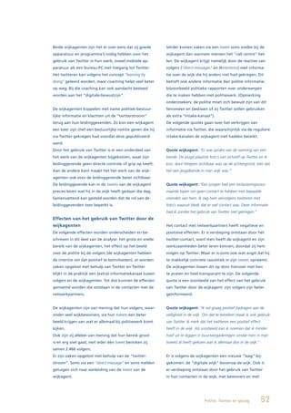 Beide wijkagenten zijn het er over eens dat zij goede       Verder komen zaken via een tweet soms sneller bij de
apparatuur en programma’s nodig hebben voor het             wijkagent dan wanneer mensen het “call centre” bel-
gebruik van Twitter in hun werk, zowel mobiele ap-          len. De wijkagent krijgt namelijk door de reacties van
paratuur als een bureau-PC met toegang tot Twitter.         volgers (“direct-messages” en @mentions) veel informa-
Het twitteren kan volgens het concept “learning by          tie over de wijk die hij anders niet had gekregen. Dit
doing” geleerd worden, maar coaching helpt veel beter       betreft ook andere informatie dan politie informatie;
op weg. Bij die coaching kan ook aandacht besteed           bijvoorbeeld politieke rapporten over onderwerpen
worden aan het “digitale-bewustzijn”.                       die te maken hebben met politiewerk. (Opmerking
                                                            onderzoekers: de politie moet zich bewust zijn van dit
De wijkagenten koppelen met name politiek-bestuur-          fenomeen en beslissen of zij Twitter willen gebruiken
lijke informatie en klachten uit de “twitterstroom”         als extra “Intake-kanaal”).
terug aan hun leidinggevenden. Zo kon een wijkagent         De volgende quotes gaan over het verkrijgen van
een keer zijn chef een bestuurlijke notitie geven die hij   informatie via Twitter, die waarschijnlijk via de reguliere
via Twitter gekregen had voordat deze gepubliceerd          intake-kanalen de wijkagent niet hadden bereikt.
werd.
Door het gebruik van Twitter is er een onderdeel van        Quote wijkagent: “Er was sprake van de vorming van een
het werk van de wijkagenten bijgekomen, waar zijn           bende. De jeugd plaatste foto’s van zichzelf op Twitter en ik
leidinggevende geen directe controle of grip op heeft.      kon, door hetgeen zichtbaar was op de achtergrond, zien dat
Aan de andere kant maakt het het werk van de wijk-          het een jeugdbende in mijn wijk was.”
agenten ook voor de leidinggevende beter zichtbaar.
De leidinggevende kan in de tweets van de wijkagent         Quote wijkagent: “Een jongen had een reclasseringsvoor-
precies lezen wat hij in de wijk heeft gedaan die dag.      waarde lopen om geen contact te hebben met bepaalde
Samenvattend kan gesteld worden dat de rol van de           vrienden van hem. Ik zag hem vervolgens twitteren met
leidinggevenden zeer beperkt is.                            foto’s waaruit bleek dat er wél contact was. Deze informatie
                                                            had ik zonder het gebruik van Twitter niet gekregen.”
Effecten van het gebruik van Twitter door de
wijkagenten                                                 Het contact met netwerkpartners heeft negatieve en
De volgende effecten worden onderscheiden en be-            positieve effecten. Er is verdieping ontstaan door het
schreven in dit deel van de analyse: het grote en snelle    twitter-contact, want men heeft de wijkagent en zijn
bereik van de wijkagenten, het effect op het beeld          werkzaamheden beter leren kennen, doordat zij hem
over de politie bij de volgers (de wijkagenten hebben       volgen op Twitter. Maar er is soms ook wat angst dat hij
de intentie om dat positief te beïnvloeden), er worden      te makkelijk concrete casuïstiek in zijn tweets opneemt.
zaken opgelost met behulp van Twitter en Twitter            De wijkagenten lossen dit op door hierover met hen
blijkt in de praktijk een (extra) informatiekanaal tussen   te praten en heel transparant te zijn. De volgende
volgers en de wijkagenten. Tot slot kunnen de effecten      quote is een voorbeeld van het effect van het gebruik
genoemd worden die ontstaan in de contacten met de          van Twitter door de wijkagent: zijn volgers zijn beter
netwerkpartners.                                            geïnformeerd.


De wijkagenten zijn van mening dat hun volgers, waar-       Quote wijkagent: “Ik wil graag positief bijdragen aan de
onder veel wijkbewoners, via hun tweets een beter           veiligheid in de wijk. Om dat te bereiken maak ik ook gebruik
beeld krijgen van wat er allemaal bij politiewerk komt      van Twitter. Ik merk dat het twitteren een positief effect
kijken.                                                     heeft in de wijk. Als voorbeeld kan ik noemen dat ik minder
Ook zijn zij allebei van mening dat hun bereik groot        hoef uit te leggen in buurtvergaderingen omdat men in mijn
is en erg snel gaat; met ieder één tweet bereiken zij       tweets al heeft gelezen wat ik allemaal doe in de wijk.”
samen 2.466 volgers.
Er zijn zaken opgelost met behulp van de “twitter-          Er is volgens de wijkagenten een nieuwe “laag” bij-
stroom”. Soms via een “direct-message” en soms melden       gekomen: de “digitale wijk” bovenop de wijk. Ook is
getuigen zich naar aanleiding van de tweet van de           er verdieping ontstaan door het gebruik van Twitter
wijkagent.                                                  in hun contacten in de wijk, met bewoners en met




                                                                                   Politie, Twitter en gezag             57
 