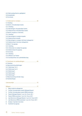 4.3.3 Betrouwbaarheid en geldigheid
4.4 Analysekader
4.5 Conclusies


5. Onderzoek en analyse                                   39
5.1 Inleiding
5.2 Deel A: inhoudsanalyse tweets
5.2.1 Inleiding
5.2.2 Bevindingen inhoudsanalyse tweets
5.2.3 Deelconclusie inhoudsanalyse tweets
5.3 Deel B: enquête en interviews
5.3.1 Inleiding
5.3.2 Bevindingen en analyse enquête
5.3.3 Deelconclusie enquête
5.3.4 Bevindingen en analyse interviews wijkagenten
5.3.5 Deelconclusie interviews wijkagenten
5.4 Deel C: focusgroep
5.4.1 Inleiding
5.4.2 Uitkomsten en analyse focusgroep
5.4.3 Deelconclusie focusgroep
5.5 Conclusies
5.5.1 Inleiding
5.5.2 Effecten van Twitter
5.5.3 Consequenties voor politieleiderschap


6. Conclusies en aanbevelingen                            65
6.1 Inleiding
6.2 Beantwoording deelvragen
6.2.1 Deelvraag 1 en 2
6.2.2 Deelvraag 3 en 4
6.2.3 Deelvraag 5
6.2.4 Deelvraag 6
6.2.5 Deelvraag 7
6.3 Beantwoording centrale vraag
6.4 Aanbevelingen


Literatuurlijst                                           73


Bijlagen                                                  77
1.   Matrix selectie wijkagenten
2.   Turflijst inhoudsanalyse tweets WijkagentSassem
3.   Turflijst inhoudsanalyse tweets PRRGrootenboer
4.   Tweets WijkagentSassem 1 juni t/m 14 juni 2011
5.   Tweets PRRGrootenboer 1 juni t/m 14 juni 2011
6.   Lijst @mentions WijkagentSassem 1 juni t/m 14 juni 2011
7.   Lijst @mentions PRRGrootenboer 1 juni t/m 14 juni 2011
8.   Analyse / topiclijst interviews
9.   Factsheet focusgroep




4          Politie, Twitter en gezag
 