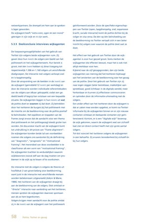 netwerkpartners. De drempel om hem aan te spreken          geïnformeerd worden. Door de specifieke eigenschap-
is lager geworden.                                         pen van Twitter (open, laagdrempelig, snel, expansieve
De wijkagent heeft “extra oren, ogen én een mond”          kracht, sociale interactie) komt de politie dichter bij de
gekregen in zijn wijk en in zijn werk.                     volger en visa versa. De één op één beïnvloeding van
                                                           de beeldvorming via Twitter vertaalt zich in een beter
5.3.5 Deelconclusie interviews wijkagenten                 inzicht bij volgers over waarom de politie doet wat ze
                                                           doet.
De toepassingsmogelijkheden van het gebruik van
Twitter zijn volgens beide wijkagenten ruim. Zij           Het effect van het gebruik van Twitter door de wijk-
geven door hun tweets de volgers een beeld van het         agenten is voor hun gevoel groot. Soms merken de
politiewerk en het wijkagentenwerk. Hun bereik is          wijkagenten die effecten bewust, maar het is ook niet
groot; met één tweet hebben zij direct toegang tot         altijd merkbaar voor hen.
respectievelijk 1.306 en 1.160 volgers uit verschillende   Kijkend naar de vijf gezagsgronden, dan zijn beide
doelgroepen. De interactie met volgers verloopt snel       wijkagenten van mening dat het twitteren bijdraagt
en is laagdrempelig.                                       aan het versterken van de beeldvorming over het gezag
Door de verspreiding van de beelden in de tweets van       van de politie. Door het gebruik van Twitter zijn zij
de wijkagent (gemiddeld 12 tweets per werkdag) en          naar eigen zeggen beter bereikbaar, makkelijker aan-
door de interactie worden individuele referentiekaders     spreekbaar, goed zichtbaar in de digitale wereld, meer
van de volgers aan elkaar gekoppeld, zodat een ge-         herkenbaar en kunnen zij effectiever communiceren
deeld beeld of begrip kan ontstaan van een bepaalde        en optreden door de informatie-uitwisseling met de
situatie. De wijkagenten leggen in hun tweets uit wat      volgers.
de politie doet en waarom zij dat doet. Zij betrekken      Een ander effect van het twitteren door de wijkagent is
door het twitteren de burgers bij het politiewerk met      dat er zaken mee worden opgelost, er komt via Twitter
de intentie om de beeldvorming over de politie positief    informatie bij de wijkagenten binnen en er zijn nieuwe
te beïnvloeden. Het oppikken en koppelen van de            contacten ontstaan en bestaande contacten zijn geïn-
frames zorgt ervoor dat de aandacht voor een thema         tensiveerd. Kortom, er is een “digitale wijk” bovenop
(het politiewerk en het politiegezag) steeds groter kan    de wijk gekomen, waarin de wijkagent veel van zichzelf
worden. De discursieve macht van de wijkagent komt         laat zien en direct contact heeft met zijn grote aantal
tot uitdrukking in dit proces van “frame alignment”.       volgers.
De wijkagenten konden beide tal van voorbeelden            Tot slot voorziet het twitteren volgens de wijkagenten
noemen die volgens ons aansluiten bij de definiëring       in een behoefte. Zij ervaren tevredenheid bij zichzelf én
van “diagnostic”, “prognostic” en “motivational            bij hun volgers.
framing”. Het merendeel van deze voorbeelden is te
classificeren als een vorm van “motivational framing”.
De wijkagenten trachten te verduidelijken waarom
wijkbewoners vooral zelf aan de slag moeten om pro-
blemen in de wijk op te lossen of te voorkomen.


De interactie met de volgers is volgens de theorie uit
hoofdstuk 2 van groot belang voor beeldvorming;
want juist in de interactie met verschillende mensen
worden betekenissen uitgewisseld (Adoni & Mane,
1984). Het twitteren van de wijkagenten draagt bij
aan de beeldvorming van de volgers. Ook ontstaat er
“directe” interactie naar aanleiding van het twitteren;
mensen spreken de wijkagenten daarover spontaan
aan als ze hem tegenkomen.
Volgers krijgen meer aandacht voor de politie omdat
zij in de tweets van de wijkagent over het politiewerk




58         Politie, Twitter en gezag
 