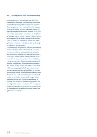 5.5.3 Consequenties voor politieleiderschap


Door de deelnemers van de focusgroep, deel C van
het empirisch onderzoek, zijn verbinding en nabijheid
benoemd als belangrijke kernwaarden van de politie.
Dicht bij de burger zijn is essentieel voor het bestaans-
recht van de politie. Twitter is daarbij een middel om
die verbinding en nabijheid vorm te geven. Social media
kan worden gezien als een extensie van de “traditione-
le” publieke ruimte. In deze “nieuwe” publieke ruimte
wordt vooral door de jongere generaties gecommuni-
ceerd via Twitter. De politie moet dus wel mee in het
gebruik van Twitter om ook dáár contact - verbinding
en nabijheid - te organiseren.
De sleuteltermen verbinding en nabijheid veronderstel-
len een politie die zich manifesteert in de haarvaten
van de meer lokale netwerken. Er bestaat behoefte
aan een landelijk gedeelde visie die onderschrijft dat
social media, Twitter, ingezet moet worden om de res-
ponsiviteit op lokaal niveau via die “nieuwe” publieke
ruimte vorm te geven. Tegelijkertijd zal er zo beperkt
mogelijk sturingskracht van strategisch leidinggeven-
den ingezet moeten worden. Het gebruik van Twitter
zal door strategisch politieleidinggevenden moeten
worden toevertrouwd aan de gebruikers. De intrinsiek
gemotiveerde, alerte, professionele politieagent, opdat
deze maatwerk kan bieden als het gaat om nabijheid
zoeken en verbinding maken met de burger. Twitter
is daar een middel voor. De focusgroep stelt dat de
opdracht voor strategisch politieleidinggevenden veel
meer ligt in het werken aan de cultuur in de organisa-
tie. Dus ruimte maken en geven aan de ontwikkelingen
en het wegnemen van scepsis en angsten rondom het
gebruik van social media.




64         Politie, Twitter en gezag
 