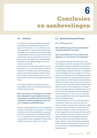 6
                                        Conclusies
                                  en aanbevelingen
6.1      Inleiding                                           6.2    Beantwoording deelvragen

In hoofdstuk 1 is geschetst dat publieke organisaties        6.2.1 Deelvraag 1 en 2
vooralsnog op een gebrekkige manier lijken om te
gaan met de kracht van social media. We leven in een         Wat is beeldvorming en hoe wordt beeldvor-
“mediated reality” en worden sterker beïnvloed door          ming beïnvloed door de media?
de beelden die we hoogfrequent via de media krijgen
voorgeschoteld dan door onze eigen schaarse feitelijke       Wat is kenmerkend voor social media in het
waarnemingen. Het risico bestaat dat de overheid, de         algemeen, en voor Twitter in het bijzonder?
politie incluis, achter blijft bij deze maatschappelijke
ontwikkeling met mogelijke gevolgen voor het ver-            Voor de beantwoording van deze deelvragen is litera-
trouwen in de overheid.                                      tuuronderzoek verricht. De uitkomsten van dit onderzoek
De vraag die we in dit licht hebben gesteld is, hoe de       zijn gedeeld in hoofdstuk 2. Beeldvorming is de beteke-
politie juist social media, en meer specifiek, Twitter kan   nis of lading die woorden ontlenen aan de relatie die ze
gebruiken om de beeldvorming rondom haar gezag               tot elkaar hebben, gebezigd of gebruikt in een bepaalde
positief te beïnvloeden, danwel te versterken. Vervol-       context. Afhankelijk van hoe de woorden zich tot de ge-
gens is onderzocht wat het gebruik van social media          geven context verhouden wordt een bepaalde werkelijk-
door de politie impliceert voor strategisch politieleider-   heid geïnterpreteerd. De media organiseren die relatie
schap.                                                       tussen woorden en context. Op deze manieren selecteren,
                                                             definiëren en “framen” de media het nieuws. De manier
In dit laatste, afsluitende hoofdstuk wordt een ant-         waarop het nieuws in de media onder de aandacht wordt
woord gegeven op de uit de probleemstelling herleide         gebracht, wordt framebuilding genoemd. De ontvangers
centrale onderzoeksvraag:                                    van dit nieuws gaan daar op een bepaalde wijze mee om.
                                                             Ze nemen het over, interpreteren het op een bepaalde
Wat is het effect van het gebruik van Twitter                manier of kaderen het in. Dit is framesetting. Het onder-
door wijkagenten op de beeldvorming over                     werp wordt gedefinieerd. Het initiatief lag traditioneel
het gezag van de politie, hoe kan dit worden                 vooral bij de klassieke media.
verklaard en welke consequenties heeft dit                   Het kenmerkende van social media is dat iedereen deze
voor strategisch politieleiderschap?                         “mediamacht” heeft en dus nieuws kan maken. Het
                                                             wezen van Twitter is juist het samen produceren en delen
Om deze vraag te beantwoorden worden de opgedane             van nieuws in de meest brede zin van het woord. Het is
inzichten en bevindingen kort weergeven en conclusies        de reden van bestaan van Twitter. Iedereen heeft er in
verbonden aan de onderzoeksresultaten. In paragraaf          principe toegang toe en heeft daarmee de macht van het
6.2 worden de antwoorden op de deelvragen beschre-           woord, ofwel discursieve macht: anderen kunnen laten
ven en in paragraaf 6.3 het antwoord op de centrale          geloven in datgene wat wordt gezegd of geschreven.
vraag. Tenslotte worden in paragraaf 6.4 enkele aanbe-       Met Twitter kunnen zeer veel individuele referentie-
velingen beschreven die volgen uit de conclusies.            kaders, “frames”, in korte tijd achterelkaar gekoppeld
                                                             worden. Door deze “frame alignment” ontstaat er snel
                                                             bij veel twitteraars een gedeeld begrip/beeld van een
                                                             bepaalde situatie.



                                                                                  Politie, Twitter en gezag      65
 