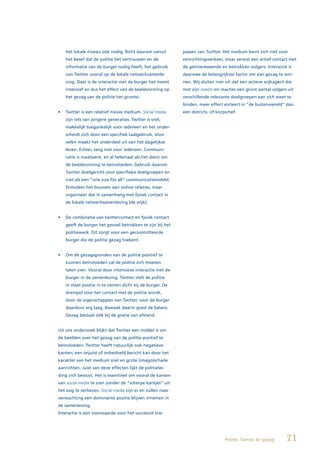 het lokale niveau ook nodig. Richt daarom vanuit        passen van Twitter. Het medium leent zich niet voor
    het besef dat de politie het vertrouwen en de           eenrichtingsverkeer, maar vereist een actief contact met
    informatie van de burger nodig heeft, het gebruik       de geïnteresseerde en betrokken volgers. Interactie is
    van Twitter vooral op de lokale netwerksamenle-         daarmee de belangrijkste factor om aan gezag te win-
    ving. Daar is de interactie met de burger het meest     nen. Wij sluiten niet uit dat een actieve wijkagent die
    intensief en dus het effect van de beeldvorming op      met zijn tweets en reacties een groot aantal volgers uit
    het gezag van de politie het grootst.                   verschillende relevante doelgroepen aan zich weet te
                                                            binden, meer effect sorteert in “de buitenwereld” dan
•	 Twitter	is	een	relatief	nieuw	medium.	Social media       een districts- of korpschef.
    zijn iets van jongere generaties. Twitter is snel,
    makkelijk toegankelijk voor iedereen en het onder-
    scheidt zich door een specifiek taalgebruik. Voor
    velen maakt het onderdeel uit van het dagelijkse
    leven. Echter, lang niet voor iedereen. Communi-
    catie is maatwerk, en al helemaal als het dient om
    de beeldvorming te beïnvloeden. Gebruik daarom
    Twitter doelgericht voor specifieke doelgroepen en
    niet als een “one size fits all” communicatiemiddel.
    Stimuleer het bouwen aan online relaties, maar
    organiseer dat in samenhang met fysiek contact in
    de lokale netwerksamenleving (de wijk).


•	 De	combinatie	van	twittercontact	en	fysiek	contact	
    geeft de burger het gevoel betrokken te zijn bij het
    politiewerk. Dit zorgt voor een gecommitteerde
    burger die de politie gezag toekent.


•	 Om	de	gezagsgronden	van	de	politie	positief	te	
    kunnen beïnvloeden zal de politie zich moeten
    laten zien. Vooral door intensieve interactie met de
    burger in de samenleving. Twitter stelt de politie
    in staat positie in te nemen dicht bij de burger. De
    drempel voor het contact met de politie wordt,
    door de eigenschappen van Twitter, voor de burger
    daardoor erg laag. Bewaak daarin goed de balans.
    Gezag bestaat óók bij de gratie van afstand.


Uit ons onderzoek blijkt dat Twitter een middel is om
de beelden over het gezag van de politie positief te
beïnvloeden. Twitter heeft natuurlijk ook negatieve
kanten; een onjuist of onbedoeld bericht kan door het
karakter van het medium snel en grote (imago)schade
aanrichten. Juist van deze effecten lijkt de politielei-
ding zich bewust. Het is essentieel om vooral de kansen
van social media te zien zonder de “scherpe kantjes” uit
het oog te verliezen. Social media zijn er en zullen naar
verwachting een dominante positie blijven innemen in
de samenleving.
Interactie is een voorwaarde voor het succesvol toe-




                                                                                  Politie, Twitter en gezag     71
 