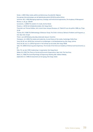 Street, J. (2001) Mass media, politics and democracy, Houndsmills: Palgrave
Stuurgroep Internetstrategie van de Nederlandse politie (2010) De politie Online
Suchman, M.C. (1995) Managing Legitimacy: Strategic and Institutional approaches, The Academy of Managment
Review, nr. 20, pp. 578-603
Surowiecki, J. (2004) The wisdom of crowds, Anchor Books
Terpstra, J. (2010) Het Veiligheidscomplex, Den Haag: Boom
Theorieën van Thomas Hobbes, John Locke & Jean Jacques Rousseau uit: Tijdschrift voor de politie. 2008, jrg. 70 pp.
22-26
Thomas, W.I. (1928) The Methodology of Behavior Study, The Child in America: Behavior Problems and Programs, p.
572. New York: Knopf
Thiel, S. van (2010) Bestuurskundig onderzoek, Bussum: Coutinho
Thompson, J.B. (1995) The media and modernity. A social theory of the media, Cambridge: Polity Press
Twist, M.J.W. van, (2010) Over (on)macht en (on)behagen in de beleidsadvisering, Den Haag: Lemma
Twist, M.J.W. van, e.a. (2010) Figureren in het verhaal van de ander, Den Haag: NSOB
Tyler, T.R. (2004) Enhancing police legitimacy. The Annals of the American Academy of Political and Social Science, p.
87
Vlist, T.R. van der (1991) Leiderschap in organisaties. Den Haag: Boom
Weber, M. (1947) The Theory of Social and Economic Organization, New York: The free Press
Weick, K. (1969) The Social Psychology of Organizing, Reading, MA: Addison-Wesley
Zijderveld, A.C. (1985) De dynamiek van het gezag, Den Haag: VUGA




                                                                                   Politie, Twitter en gezag      75
 