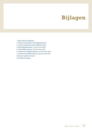 Bijlagen


1. Matrix selectie wijkagenten
2. Turflijst inhoudsanalyse tweets WijkagentSassem
3. Turflijst inhoudsanalyse tweets PRRGrootenboer
4. Tweets WijkagentSassem 1 juni t/m 14 juni 2011
5. Tweets PRRGrootenboer 1 juni t/m 14 juni 2011
6. Lijst @mentions WijkagentSassem 1 juni t/m 14 juni 2011
7. Lijst @mentions PRRGrootenboer 1 juni t/m 14 juni 2011
8. Analyse / topiclijst interviews
9. Factsheet focusgroep




                                                              Politie, Twitter en gezag   77
 