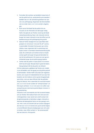 •	 Formuleer	(bij	voorkeur	op	landelijk	niveau)	wie	of	
    wat de politie wil zijn, aansluitend op de waarden /
    beelden die er in de samenleving bestaan ten aan-
    zien van politiegezag. Organiseer dat deze beelden
    ook via onder meer social media worden uitgedra-
    gen.
•	 Richt	vanuit	het	besef	dat	de	politie	het	ver-
    trouwen en de informatie van de burger nodig
    heeft, het gebruik van Twitter vooral op de lokale
    netwerksamenleving. Daar is de interactie met de
    burger het meest intensief en dus het effect van de
    beeldvorming op het politiegezag het grootst.
•	 Gebruik	Twitter	doelgericht	voor	specifieke	doel-
    groepen en niet als een “one size fits all” commu-
    nicatiemiddel. Stimuleer het bouwen aan online
    relaties, maar organiseer dat in samenhang met
    fysiek contact in de lokale netwerksamenleving (de
    wijk). De combinatie van twittercontact en fysiek
    contact geeft de burger het gevoel betrokken te
    zijn bij het politiewerk. Dit zorgt voor een gecom-
    mitteerde burger die de politie gezag toekent.
•	 Twitter	stelt	de	politie	in	staat	positie	in	te	nemen	
    dicht bij de burger. Bewaak daarin goed de balans.
    Gezag bestaat óók bij de gratie van afstand.
Uit het onderzoek is gebleken dat Twitter een middel
is om de beelden over het gezag van de politie positief
te beïnvloeden. Twitter heeft natuurlijk ook negatieve
kanten; een onjuist of onbedoeld bericht kan door het
karakter van het medium snel en grote (imago)schade
aanrichten. Juist van deze effecten lijkt de politielei-
ding zich bewust. Het is essentieel om vooral de kansen
van social media te zien zonder de “scherpe kantjes” uit
het oog te verliezen. Social media zijn er en zullen naar
verwachting een dominante positie blijven innemen in
de samenleving.
Interactie is een voorwaarde voor het succesvol toepas-
sen van Twitter. Het medium leent zich niet voor een-
richtingsverkeer, maar vereist een actief contact met
de geïnteresseerde en betrokken volgers. Interactie is
daarmee de belangrijkste factor om aan gezag te win-
nen. Het is niet uit te sluiten dat een actieve wijkagent
die met zijn tweets en reacties een groot aantal volgers
uit verschillende relevante doelgroepen aan zich weet
te binden, meer effect sorteert in “de buitenwereld”
dan een districts- of korpschef.




                                                            Politie, Twitter en gezag   7
 