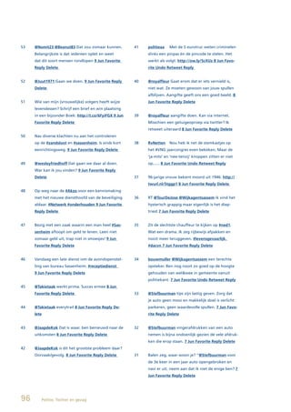 53   @Nomit23 @Beanut83 Dat zou zomaar kunnen.          41   politieaa   Met de 5 eurotruc weten criminelen
     Belangrijkste is dat iedereen oplet en weet             slinks een pinpas én de pincode te stelen. Het
     dat dit soort mensen rondlopen 9 Jun Favorite           werkt als volgt: http://ow.ly/5cXUz 8 Jun Favo-
     Reply Delete                                            rite Undo Retweet Reply


52   @Juut1971 Gaan we doen. 9 Jun Favorite Reply       40   @royalfleur Gaat erom dat er iets vernield is,
     Delete                                                  niet wat. Ze moeten gewoon van jouw spullen
                                                             afblijven. Aangifte geeft ons een goed beeld. 8
51   Wie van mijn (vrouwelijke) volgers heeft wijze          Jun Favorite Reply Delete
     levenslessen? Schrijf een brief en win plaatsing
     in een bijzonder Boek: http://t.co/6FyiFGX 9 Jun   39   @royalfleur aangifte doen. Kan via internet.
     Favorite Reply Delete                                   Misschien een getuigeoproep via twitter? Ik
                                                             retweet uiteraard 8 Jun Favorite Reply Delete
50   Nav diverse klachten nu aan het controleren
     op de #zandsloot en #sassenheim. Is sinds kort     38   RvNetten    Nou heb ik net de stemkastjes op
     eenrichtingsweg. 9 Jun Favorite Reply Delete            het #VNG jaarcongres even bekeken. Maar de
                                                             ‘ja-mits’ en ‘nee-tenzij’ knoppen zitten er niet
49   @wesleyfriedhoff Dat gaan we daar al doen.              op...... 8 Jun Favorite Undo Retweet Reply
     War kan ik jou vinden? 9 Jun Favorite Reply
     Delete                                             37   96-jarige vrouw bekent moord uit 1946: http://
                                                             twurl.nl/5tggp1 8 Jun Favorite Reply Delete
48   Op weg naar de #Akzo voor een kennismaking
     met het nieuwe diensthoofd van de beveiliging      36   RT @TourDeJose @Wijkagentsassem ik vind het
     aldaar. #Netwerk #onderhouden 9 Jun Favorite            hysterisch grappig maar eigenlijk is het diep-
     Reply Delete                                            triest 7 Jun Favorite Reply Delete


47   Bezig met een zaak waarin een man heel #Sas-       35   Zit de slechtste chauffeur te kijken op #ned1.
     senheim afloopt om geld te lenen. Leen niet             Wat een drama. Ik zeg rijbewijs afpakken en
     zomaar geld uit, trap niet in smoesjes! 9 Jun           nooit meer teruggeven. #levensgevaarlijk.
     Favorite Reply Delete                                   #dacvn 7 Jun Favorite Reply Delete


46   Vandaag een late dienst ivm de avondopenstel-      34   bouwmuller @Wijkagentsassem een terechte
     ling van bureau Sassenheim. #receptiedienst             opsteker. Ben nog nooit zo goed op de hoogte
     9 Jun Favorite Reply Delete                             gehouden van wel&wee in gemeente vanuit
                                                             politiekant. 7 Jun Favorite Undo Retweet Reply
45   @Takietaak werkt prima. Succes ermee 8 Jun
     Favorite Reply Delete                              33   @Stefbuurman tips zijn lastig geven. Zorg dat
                                                             je auto geen mooi en makkelijk doel is verlicht
44   @Takietaak everytrail 8 Jun Favorite Reply De-          parkeren, geen waardevolle spullen. 7 Jun Favo-
     lete                                                    rite Reply Delete


43   @JaapdeKok Dat is waar. ben benieuwd naar de       32   @Stefbuurman vingerafdrukken van een auto
     uitkomsten 8 Jun Favorite Reply Delete                  nemen is bijna ondoenlijk gezien de vele afdruk-
                                                             ken die erop staan. 7 Jun Favorite Reply Delete
42   @JaapdeKok is dit het grootste probleem daar?
     Oorzaak/gevolg. 8 Jun Favorite Reply Delete        31   Balen zeg, waar woon je? “@Stefbuurman voor
                                                             de 3e keer in een jaar auto opengebroken en
                                                             navi er uit. neem aan dat ik niet de enige ben? 7
                                                             Jun Favorite Reply Delete




96      Politie, Twitter en gezag
 