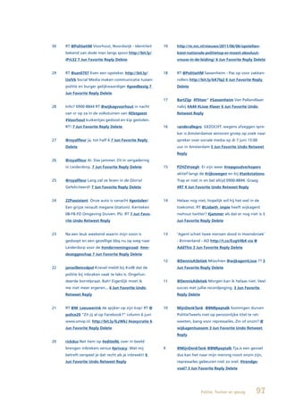 30   RT @PolitieHM Voorhout, Noordwijk - Identiteit     19   http://m.nrc.nl/nieuws/2011/06/06/opstelten-
     bekend van dode man langs spoor http://bit.ly/          kiest-nationale-politietop-er-moest-absoluut-
     iPrL32 7 Jun Favorite Reply Delete                      vrouw-in-de-leiding/ 6 Jun Favorite Reply Delete


29   RT @san0707 Even een opsteker. http://bit.ly/      18   RT @PolitieHM Sassenheim - Pas op voor zakken-
     lJxIVk Social Media maken communicatie tussen           rollers http://bit.ly/kK7lq2 6 Jun Favorite Reply
     politie en burger gelijkwaardiger #goedbezig 7          Delete
     Jun Favorite Reply Delete
                                                        17   BartZijp #Flitser” #Sassenheim Van Pallandlaan
28   Info? 0900-8844 RT @wijkagvoorhout in nacht             nabij #A44 #Lisse #laser 6 Jun Favorite Undo
     van vr op za in de volkstuinen van #Elstgeest           Retweet Reply
     #Voorhout kuikentjes gedood en kip gestolen.
     RT! 7 Jun Favorite Reply Delete                    16   sanderallegro GEZOCHT: wegens afzeggen spre-
                                                             ker is Amsterdamse senioren groep op zoek naar
27   @royalfleur ja, tot half 6 7 Jun Favorite Reply         spreker over sociale media op di 7 juni 15:00
     Delete                                                  uur in Amsterdam 5 Jun Favorite Undo Retweet
                                                             Reply
26   @royalfleur Ai. Das jammer. Zit in vergadering
     in Leiderdorp. 7 Jun Favorite Reply Delete         15   PZHZVroegh Er zijn weer #nepgoudverkopers
                                                             aktief langs de #rijkswegen en bij #tankstations.
25   @royalfleur Lang zal ze leven in de Gloria!             Trap er niet in en bel altijd 0900-8844. Graag
     Gefeliciteerd! 7 Jun Favorite Reply Delete              #RT 4 Jun Favorite Undo Retweet Reply


24   ZZPassistent Onze auto is vanacht #gestolen!       14   Helaas nog niet, hopelijk wil hij het wel in de
     Een grijze renault megane (station). Kenteken           toekomst. RT @Lisbeth_impie heeft wijkagent
     08-FB-FD Omgeving Duiven. Plz. RT 7 Jun Favo-           nwhout twitter? #jammer als dat er nog niet is 3
     rite Undo Retweet Reply                                 Jun Favorite Reply Delete


23   Na een leuk weekend waarin mijn zoon is            13   ‘Agent schiet twee mensen dood in Hoensbroek’
     gedoopt en een gezellige bbq nu op weg naar             - Binnenland - AD http://t.co/EugV4b4 via @
     Leiderdorp voor de #ondernemingsraad. #me-              AddThis 3 Jun Favorite Reply Delete
     dezeggeschap 7 Jun Favorite Reply Delete
                                                        12   @DennisAtletiek Misschien @wijkagentLisse ?? 3
22   janwillemvdpol Knevel meldt bij KvdB dat de             Jun Favorite Reply Delete
     politie bij inbraken vaak te laks is. Ongefun-
     deerde borrelpraat. Bah! Eigenlijk moet ik         11   @DennisAtletiek Morgen kan ik helaas niet. Veel
     me niet meer ergeren... 6 Jun Favorite Undo             succes met jullie recordpoging. 3 Jun Favorite
     Retweet Reply                                           Reply Delete


21   RT @M_Leeuwerink de spijker op zijn kop! RT @      10   MijnDenkTank @BNRpeptalk Sommigen durven
     police20 “Zit jij al op Facebook?” column 6 juni        PolitieTweets niet op persoonlijke titel te ret-
     www.smvp.nl. http://bit.ly/lLzWkJ #easycratie 6         weeten, bang voor repressailes. Zin of onzin? @
     Jun Favorite Reply Delete                               wijkagentsassem 3 Jun Favorite Undo Retweet
                                                             Reply
20   rickdus Net item op #editieNL over in beeld
     brengen inbrekers versus #privacy. Wat mij         9    @MijnDenkTank @BNRpeptalk Tja,is een gevoel
     betreft verspeel je dat recht als je inbreekt! 6        dus kan het naar mijn mening nooit onzin zijn,
     Jun Favorite Undo Retweet Reply                         repressailes gebeuren niet zo snel. #trendge-
                                                             voel? 3 Jun Favorite Reply Delete




                                                                            Politie, Twitter en gezag      97
 