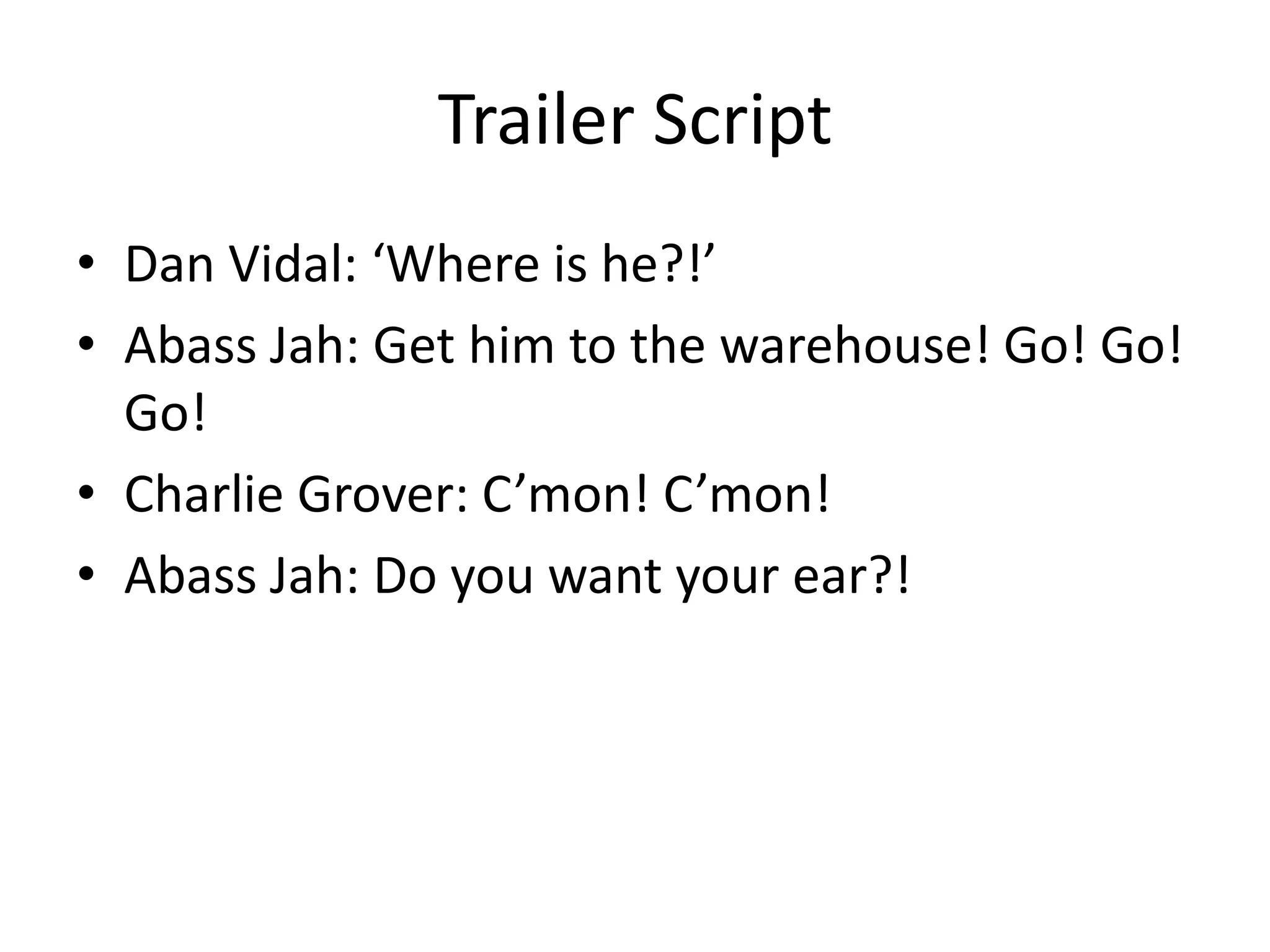 Trailer Script
• Dan Vidal: ‘Where is he?!’
• Abass Jah: Get him to the warehouse! Go! Go!
Go!
• Charlie Grover: C’mon! C’mon!
• Abass Jah: Do you want your ear?!