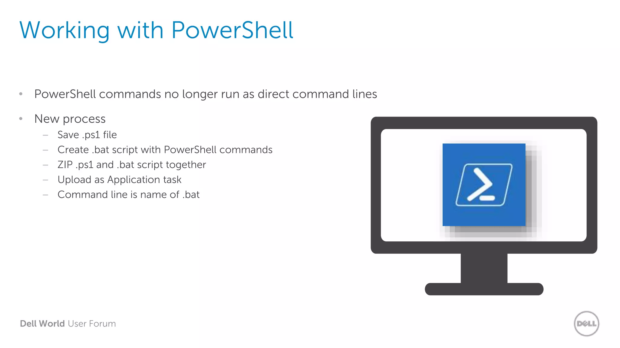 Dell World User Forum
Working with PowerShell
• PowerShell commands no longer run as direct command lines
• New process
– Save .ps1 file
– Create .bat script with PowerShell commands
– ZIP .ps1 and .bat script together
– Upload as Application task
– Command line is name of .bat
 