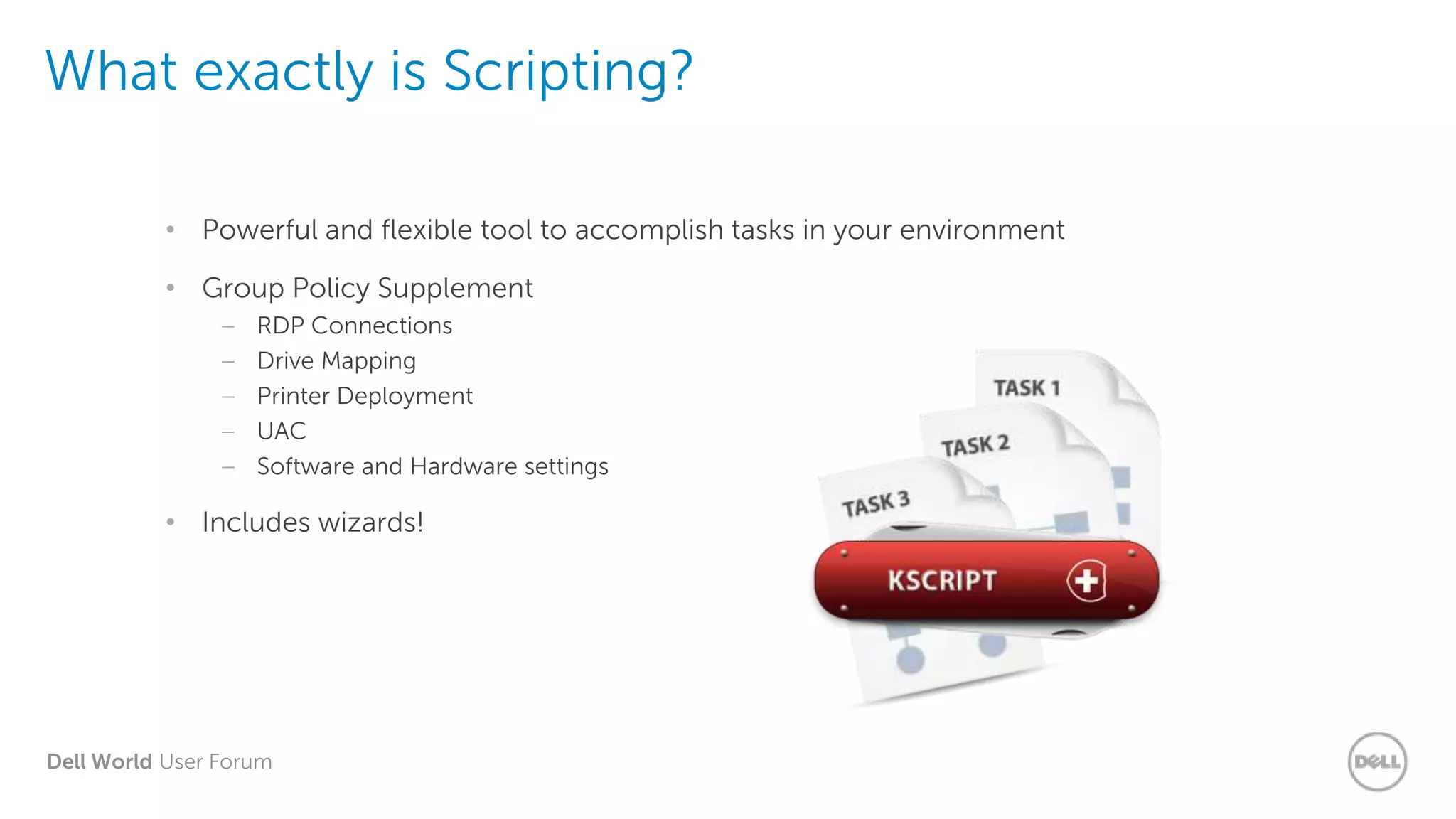 Dell World User Forum
What exactly is Scripting?
• Powerful and flexible tool to accomplish tasks in your environment
• Group Policy Supplement
– RDP Connections
– Drive Mapping
– Printer Deployment
– UAC
– Software and Hardware settings
• Includes wizards!
 
