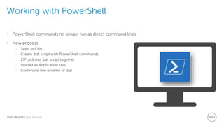 Dell World User Forum
Working with PowerShell
• PowerShell commands no longer run as direct command lines
• New process
– Save .ps1 file
– Create .bat script with PowerShell commands
– ZIP .ps1 and .bat script together
– Upload as Application task
– Command line is name of .bat
 