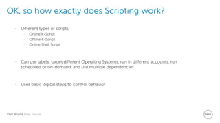 Dell World User Forum
OK, so how exactly does Scripting work?
• Different types of scripts
– Online K-Script
– Offline K-Script
– Online Shell Script
• Can use labels, target different Operating Systems, run in different accounts, run
scheduled or on-demand, and use multiple dependencies
• Uses basic logical steps to control behavior
 