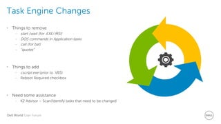 Dell World User Forum
Task Engine Changes
• Things to remove
– start /wait (for .EXE/.MSI)
– DOS commands in Application tasks
– call (for bat)
– “quotes”
• Things to add
– cscript.exe (prior to .VBS)
– Reboot Required checkbox
• Need some assistance
– K2 Advisor – Scan/Identify tasks that need to be changed
 