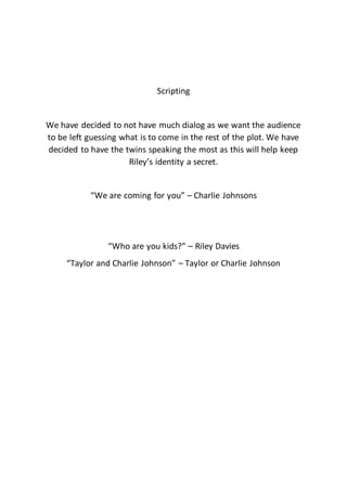 Scripting
We have decided to not have much dialog as we want the audience
to be left guessing what is to come in the rest of the plot. We have
decided to have the twins speaking the most as this will help keep
Riley’s identity a secret.
“We are coming for you” – Charlie Johnsons
“Who are you kids?” – Riley Davies
“Taylor and Charlie Johnson” – Taylor or Charlie Johnson
 