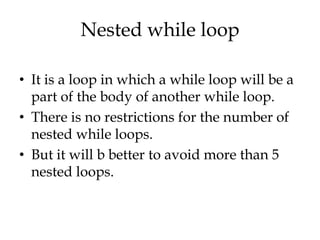Nested while loop

• It is a loop in which a while loop will be a
  part of the body of another while loop.
• There is no restrictions for the number of
  nested while loops.
• But it will b better to avoid more than 5
  nested loops.
 