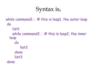 Syntax is,
while command1 ; # this is loop1, the outer loop
do
    list1
    while command2 ; # this is loop2, the inner
  loop
      do
          list2
      done
      list3
done
 