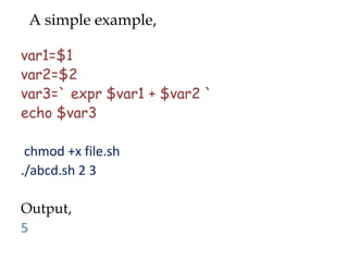 A simple example,

var1=$1
var2=$2
var3=` expr $var1 + $var2 `
echo $var3

 chmod +x file.sh
./abcd.sh 2 3

Output,
5
 