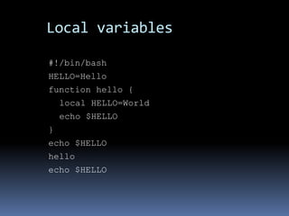 Local variables

#!/bin/bash
HELLO=Hello
function hello {
    local HELLO=World
    echo $HELLO
}
echo $HELLO
hello
echo $HELLO
 