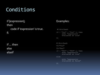 Conditions
if [expression];                    Examples:
then
    code if 'expression' is true.   #!/bin/bash
                                    if [ "foo" = "foo" ]; then
fi                                       echo “expression
                                         evaluated as true”
                                    fi


                                    #!/bin/bash
if … then                           T1="foo"
else                                T2="bar"
                                    if [ "$T1" = "$T2" ]; then
elseif                                   echo “expression
                                         evaluated as true”
                                    else
                                           echo “expression
                                           evaluated as false”
                                    fi
 
