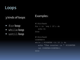 Loops

3 kinds of loops   Examples:

                   #!/bin/bash
 for loop         for i in `seq 1 10`; do
                     echo $i
 while loop       Done
 until loop
                   #!/bin/bash
                   COUNTER=0
                   while [ $COUNTER -lt 10 ]; do
                     echo “The counter is “ $COUNTER
                     let COUNTER=COUNTER+1
                   done
 