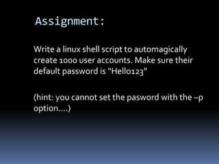 Assignment:

Write a linux shell script to automagically
create 1000 user accounts. Make sure their
default password is “Hello123”

(hint: you cannot set the pasword with the –p
option….)
 