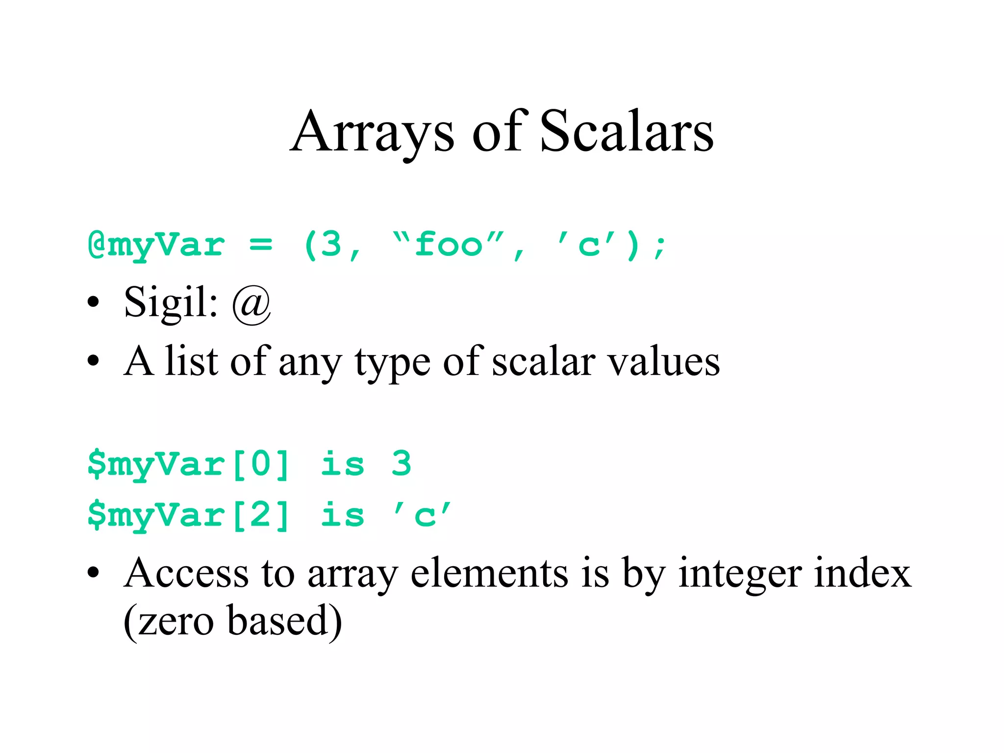Arrays of Scalars
@myVar = (3, “foo”, ’c’);
• Sigil: @
• A list of any type of scalar values

$myVar[0] is 3
$myVar[2] is ’c’
• Access to array elements is by integer index
  (zero based)
 