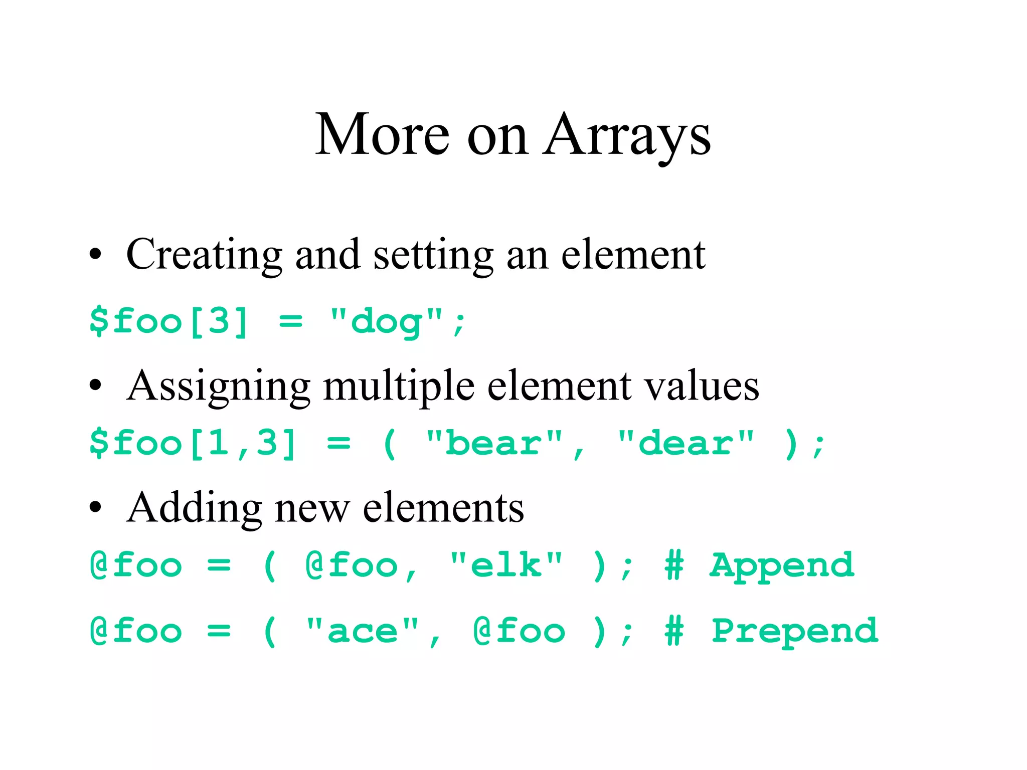 More on Arrays
• Creating and setting an element
$foo[3] = "dog";
• Assigning multiple element values
$foo[1,3] = ( "bear", "dear" );
• Adding new elements
@foo = ( @foo, "elk" ); # Append
@foo = ( "ace", @foo ); # Prepend
 