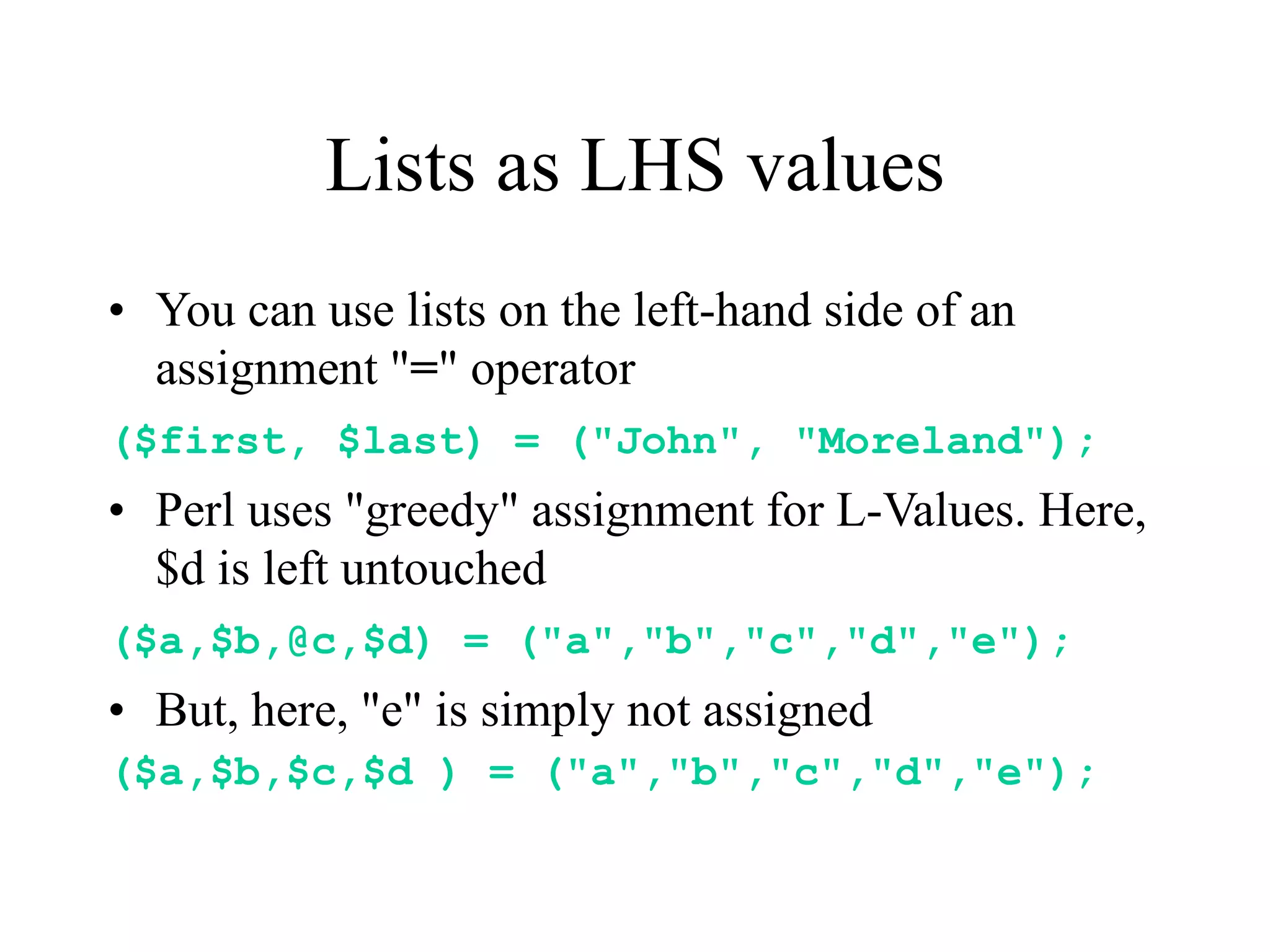 Lists as LHS values
• You can use lists on the left-hand side of an
  assignment "=" operator
($first, $last) = ("John", "Moreland");
• Perl uses "greedy" assignment for L-Values. Here,
  $d is left untouched
($a,$b,@c,$d) = ("a","b","c","d","e");
• But, here, "e" is simply not assigned
($a,$b,$c,$d ) = ("a","b","c","d","e");
 