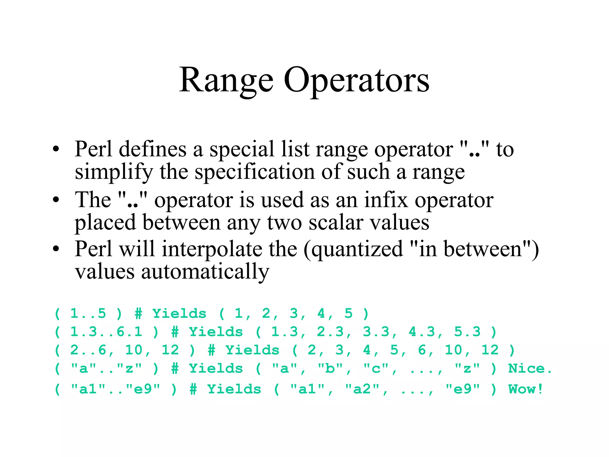Range Operators
• Perl defines a special list range operator ".." to
  simplify the specification of such a range
• The ".." operator is used as an infix operator
  placed between any two scalar values
• Perl will interpolate the (quantized "in between")
  values automatically
(   1..5 ) # Yields ( 1, 2, 3, 4, 5 )
(   1.3..6.1 ) # Yields ( 1.3, 2.3, 3.3, 4.3, 5.3 )
(   2..6, 10, 12 ) # Yields ( 2, 3, 4, 5, 6, 10, 12 )
(   "a".."z" ) # Yields ( "a", "b", "c", ..., "z" ) Nice.
(   "a1".."e9" ) # Yields ( "a1", "a2", ..., "e9" ) Wow!
 