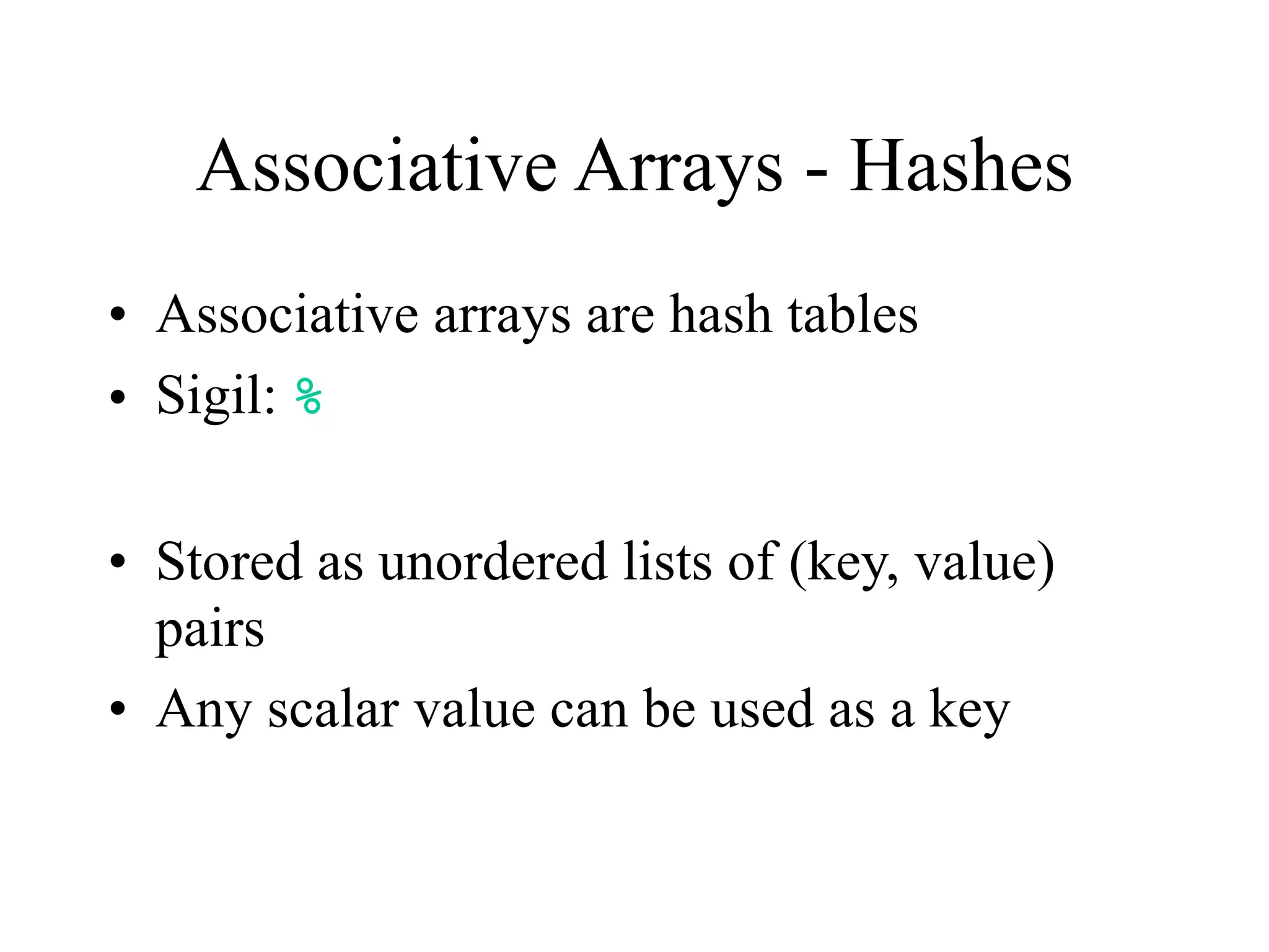 Associative Arrays - Hashes
• Associative arrays are hash tables
• Sigil: %

• Stored as unordered lists of (key, value)
  pairs
• Any scalar value can be used as a key
 