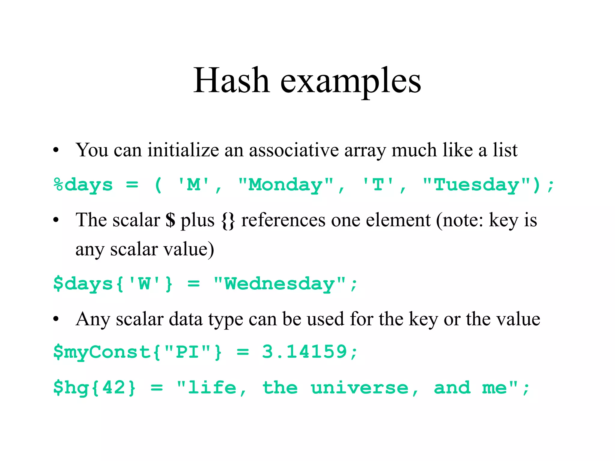 Hash examples
• You can initialize an associative array much like a list
%days = ( 'M', "Monday", 'T', "Tuesday");
• The scalar $ plus {} references one element (note: key is
  any scalar value)
$days{'W'} = "Wednesday";
• Any scalar data type can be used for the key or the value
$myConst{"PI"} = 3.14159;
$hg{42} = "life, the universe, and me";
 