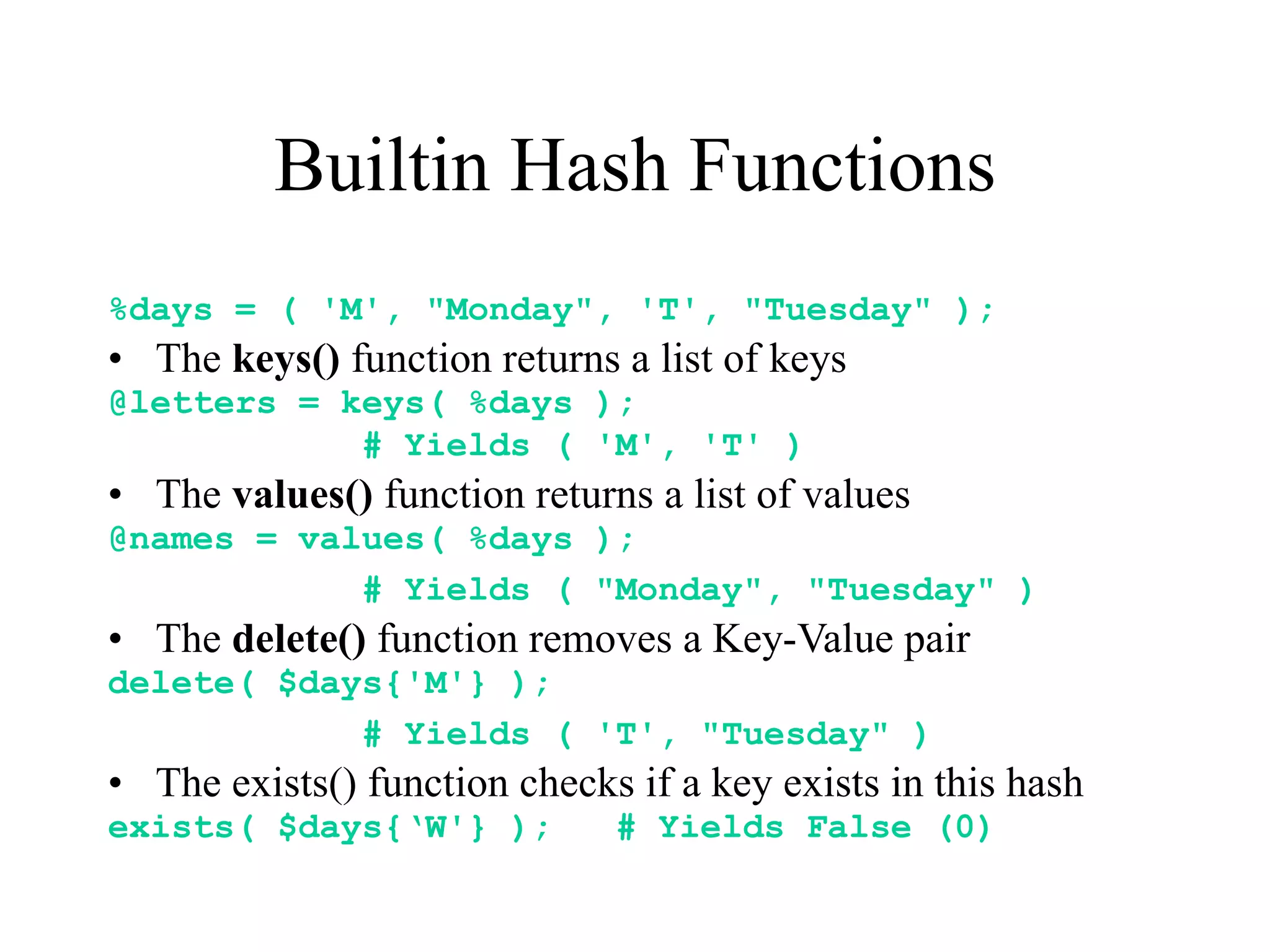Builtin Hash Functions
%days = ( 'M', "Monday", 'T', "Tuesday" );
• The keys() function returns a list of keys
@letters = keys( %days );
            # Yields ( 'M', 'T' )
• The values() function returns a list of values
@names = values( %days );
            # Yields ( "Monday", "Tuesday" )
• The delete() function removes a Key-Value pair
delete( $days{'M'} );
            # Yields ( 'T', "Tuesday" )
• The exists() function checks if a key exists in this hash
exists( $days{‘W'} );         # Yields False (0)
 