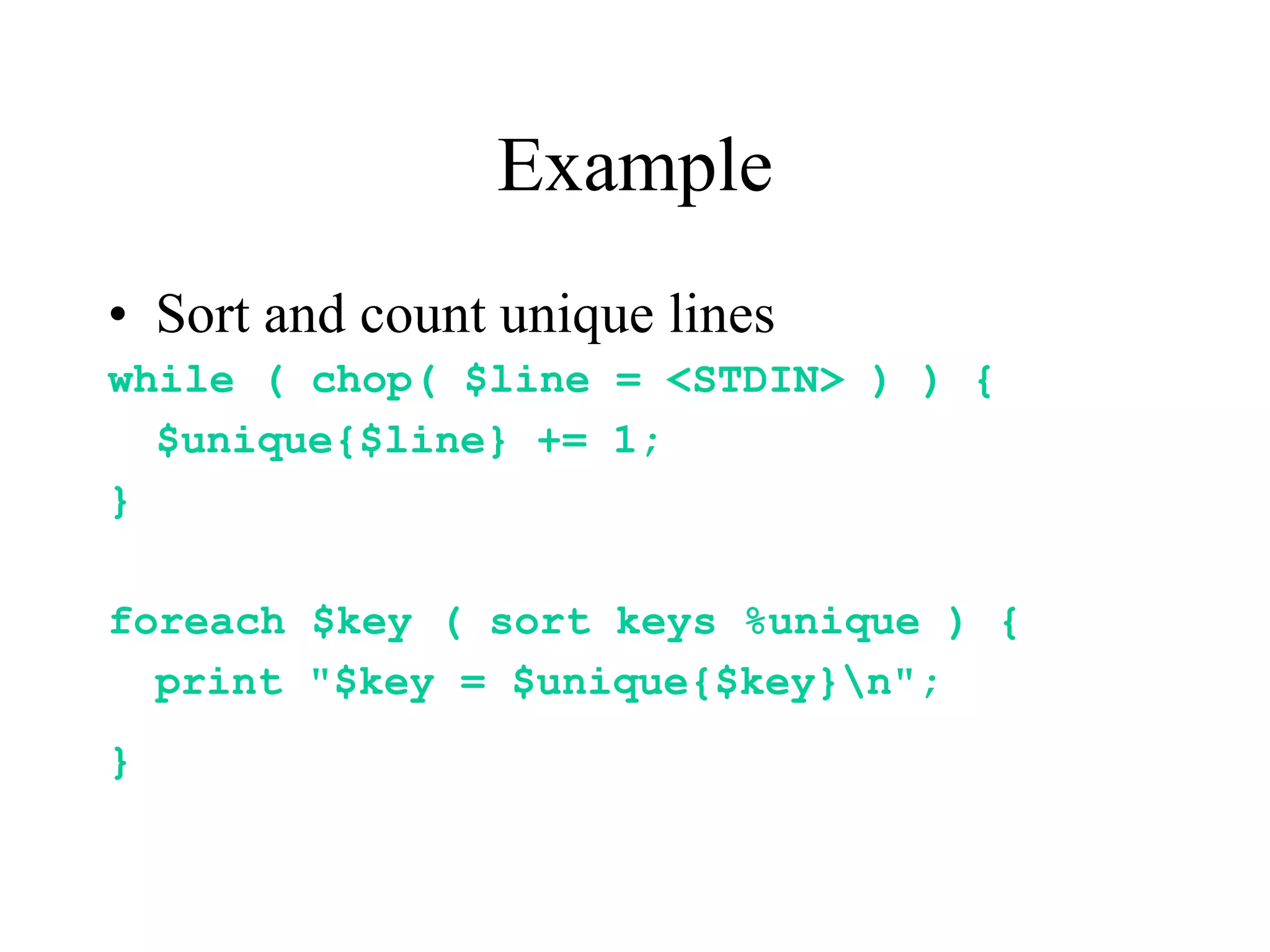 Example
• Sort and count unique lines
while ( chop( $line = <STDIN> ) ) {
  $unique{$line} += 1;
}

foreach $key ( sort keys %unique ) {
  print "$key = $unique{$key}n";
}
 