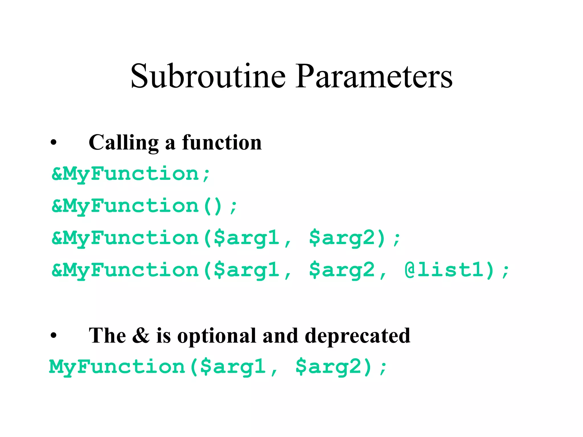 Subroutine Parameters
• Calling a function
&MyFunction;
&MyFunction();
&MyFunction($arg1, $arg2);
&MyFunction($arg1, $arg2, @list1);

• The & is optional and deprecated
MyFunction($arg1, $arg2);
 