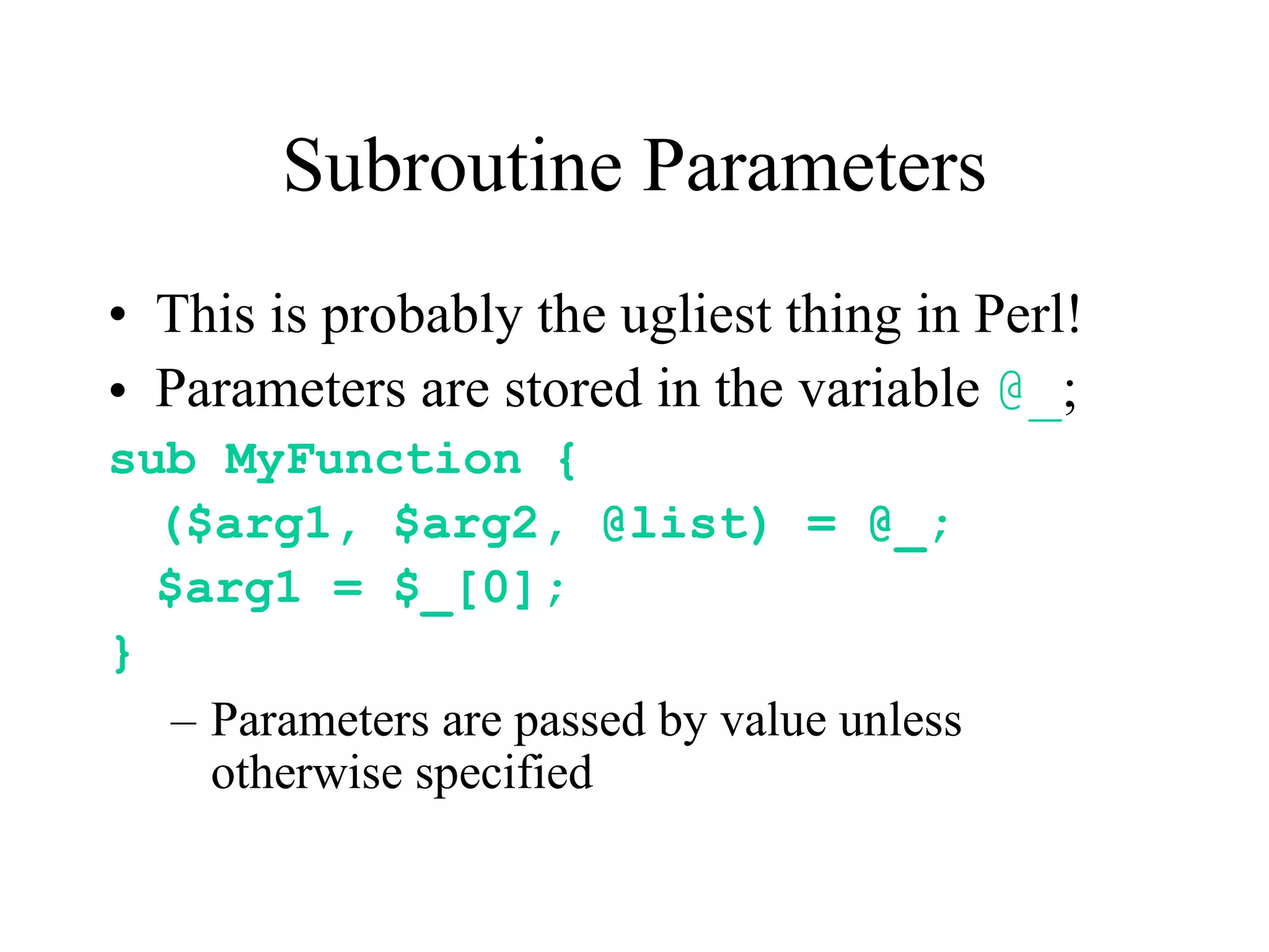 Subroutine Parameters
• This is probably the ugliest thing in Perl!
• Parameters are stored in the variable @_;
sub MyFunction {
  ($arg1, $arg2, @list) = @_;
  $arg1 = $_[0];
}
   – Parameters are passed by value unless
     otherwise specified
 
