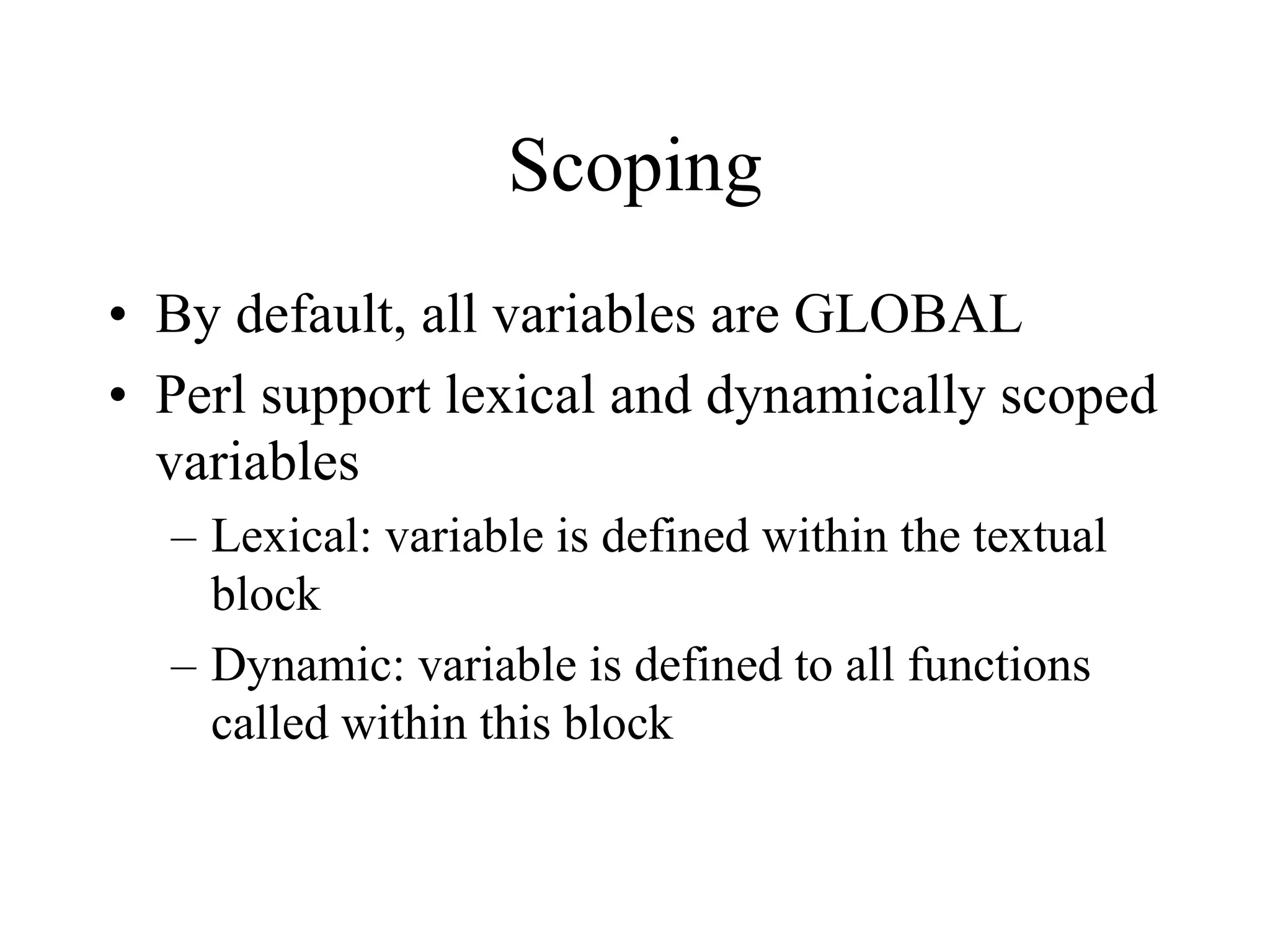 Scoping
• By default, all variables are GLOBAL
• Perl support lexical and dynamically scoped
  variables
  – Lexical: variable is defined within the textual
    block
  – Dynamic: variable is defined to all functions
    called within this block
 