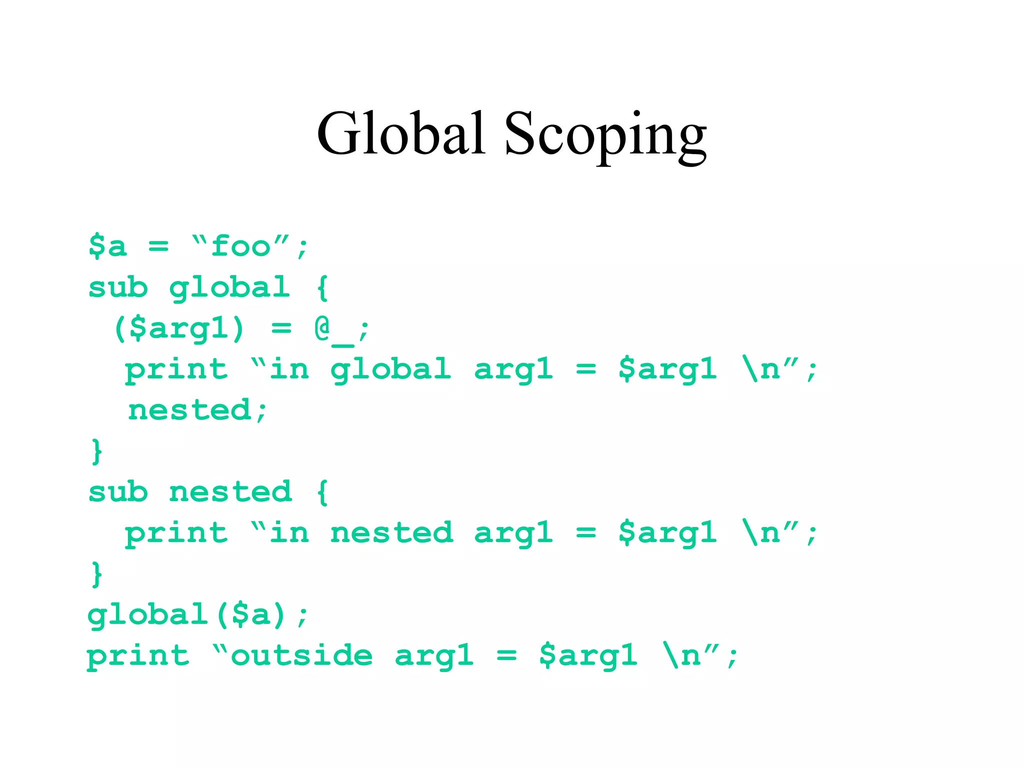 Global Scoping
$a = “foo”;
sub global {
  ($arg1) = @_;
   print “in global arg1 = $arg1 n”;
   nested;
}
sub nested {
   print “in nested arg1 = $arg1 n”;
}
global($a);
print “outside arg1 = $arg1 n”;
 