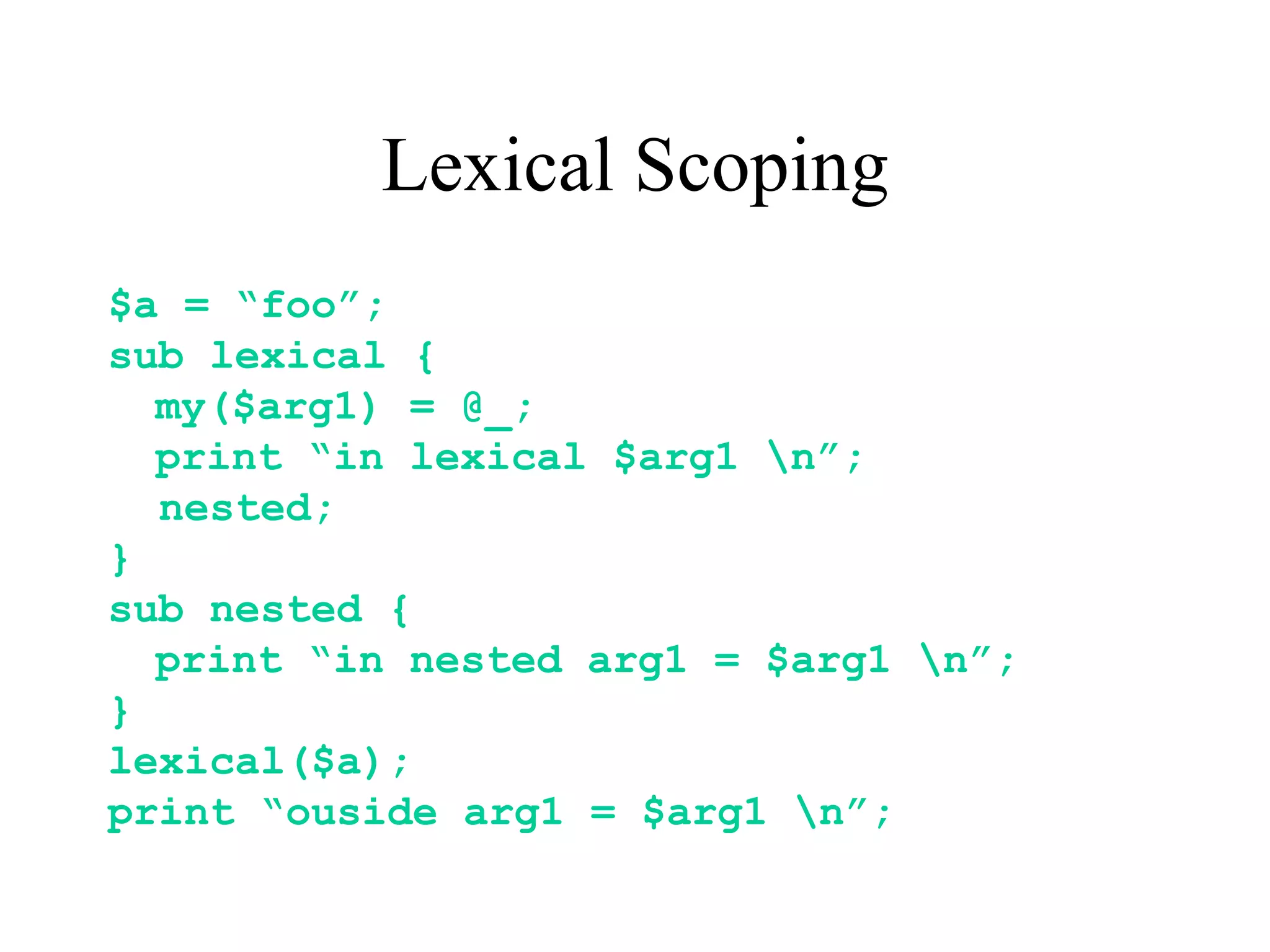 Lexical Scoping
$a = “foo”;
sub lexical {
  my($arg1) = @_;
  print “in lexical $arg1 n”;
  nested;
}
sub nested {
  print “in nested arg1 = $arg1 n”;
}
lexical($a);
print “ouside arg1 = $arg1 n”;
 
