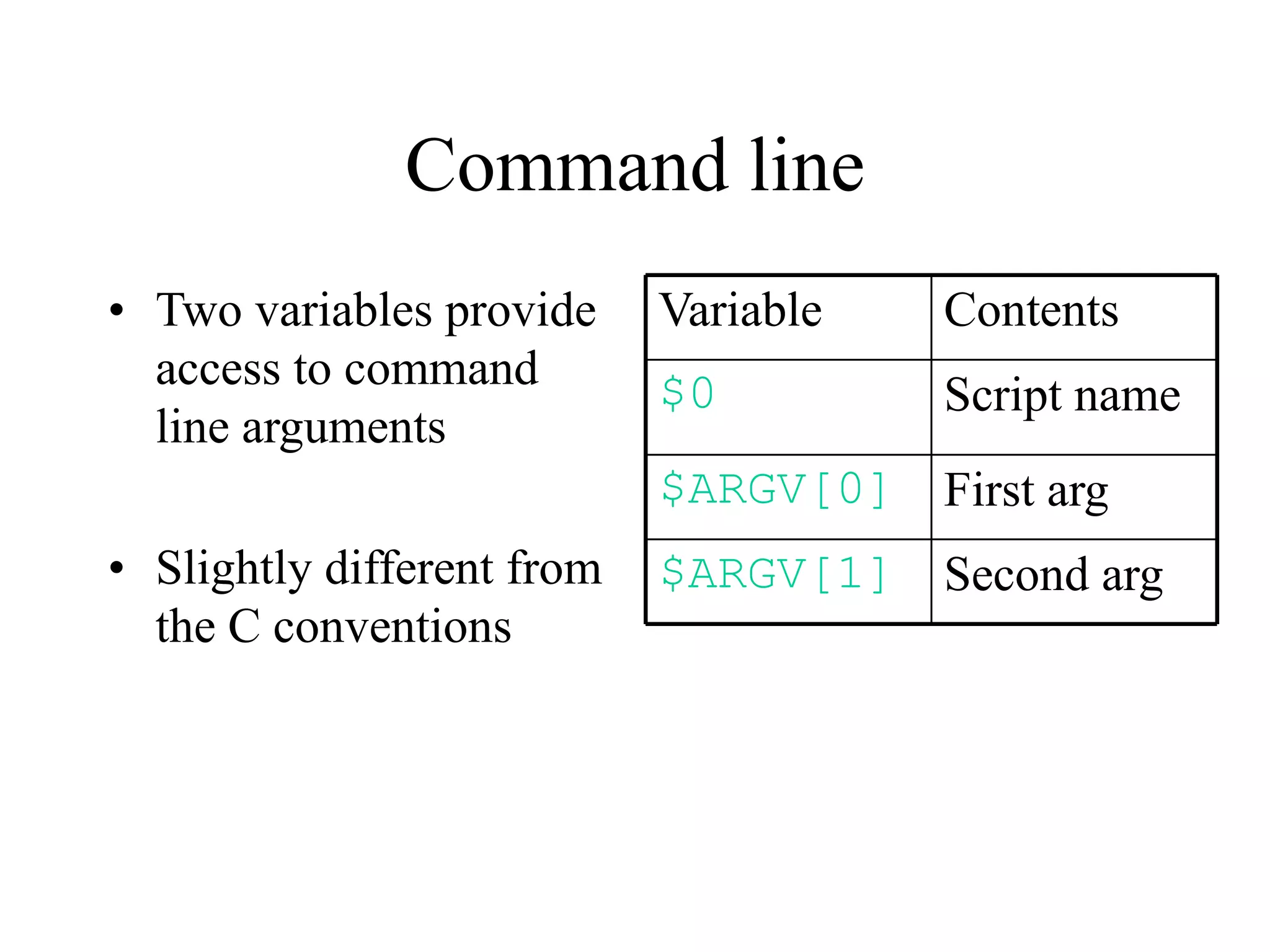 Command line
• Two variables provide     Variable   Contents
  access to command         $0         Script name
  line arguments
                            $ARGV[0] First arg
• Slightly different from   $ARGV[1] Second arg
  the C conventions
 