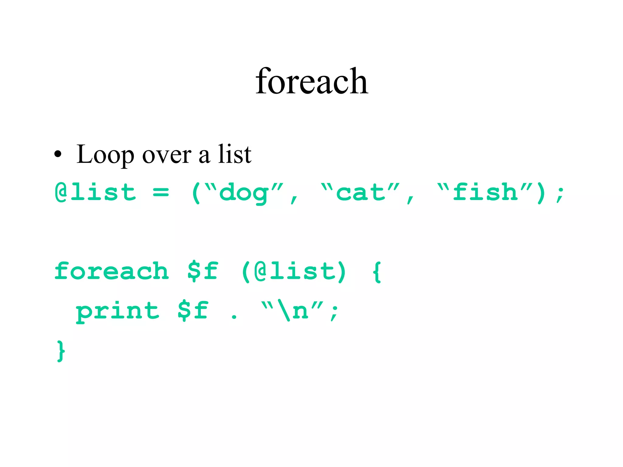 foreach
• Loop over a list
@list = (“dog”, “cat”, “fish”);

foreach $f (@list) {
  print $f . “n”;
}
 