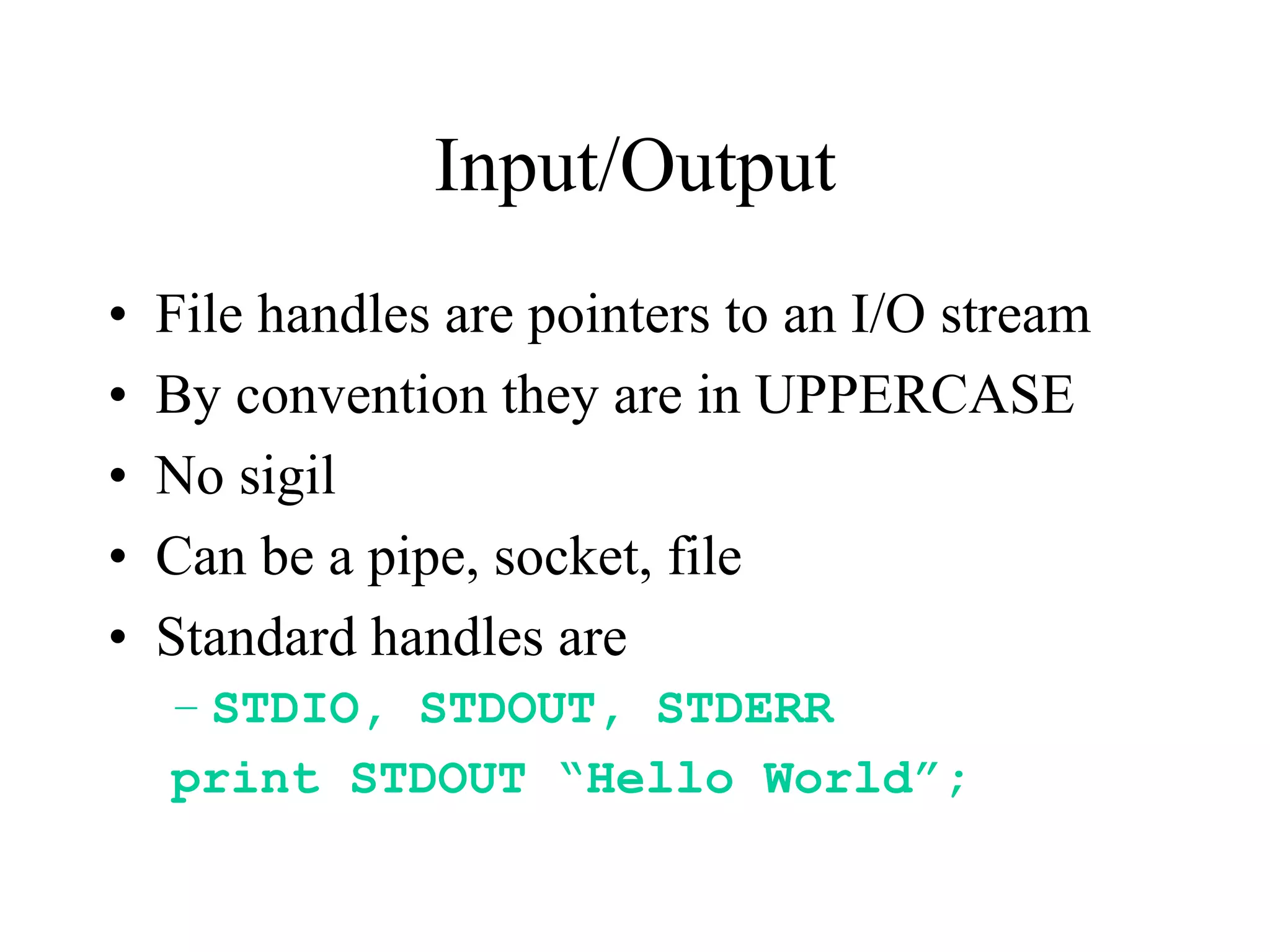 Input/Output
•   File handles are pointers to an I/O stream
•   By convention they are in UPPERCASE
•   No sigil
•   Can be a pipe, socket, file
•   Standard handles are
    – STDIO, STDOUT, STDERR
    print STDOUT “Hello World”;
 