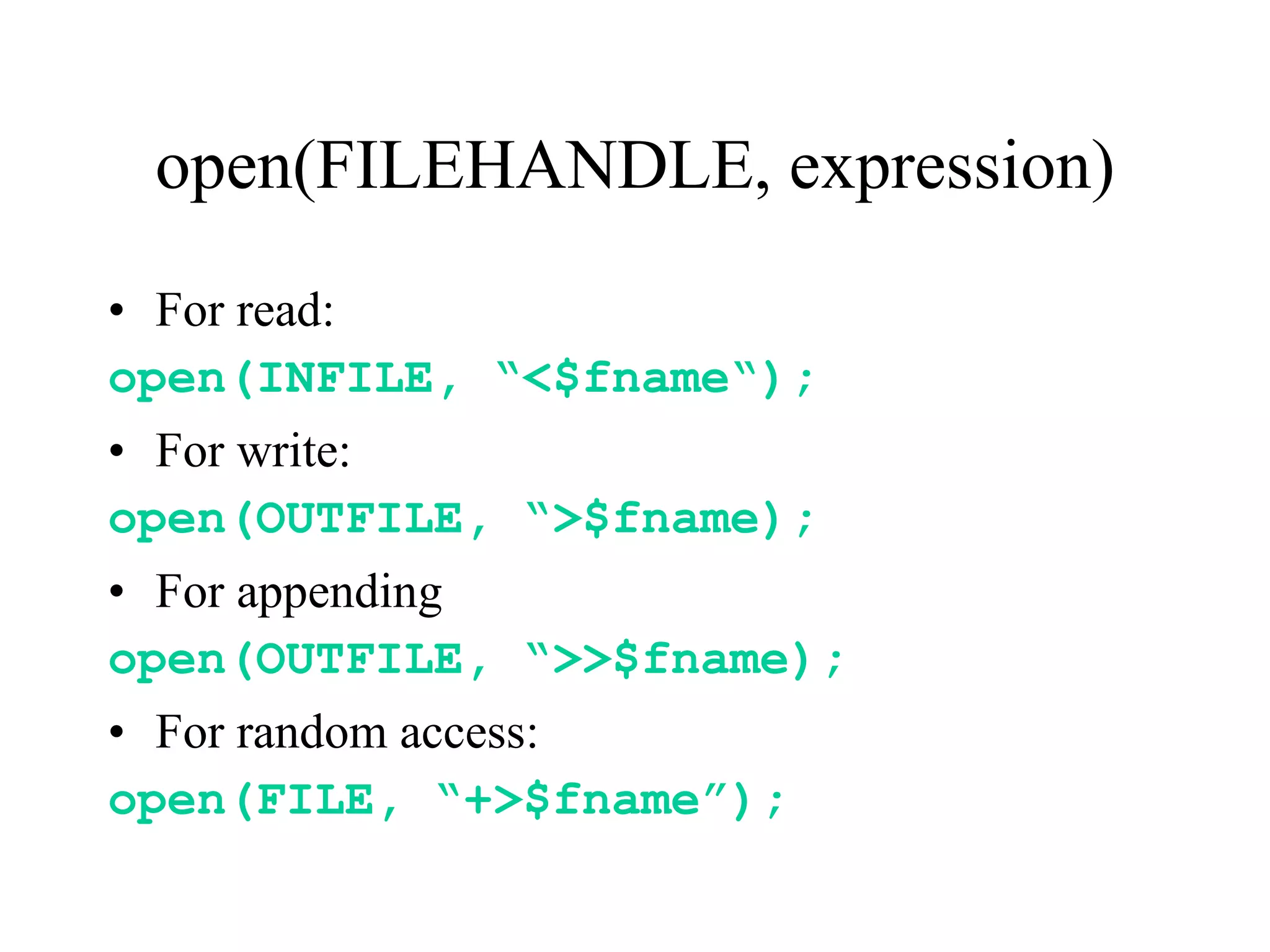 open(FILEHANDLE, expression)
• For read:
open(INFILE, “<$fname“);
• For write:
open(OUTFILE, “>$fname);
• For appending
open(OUTFILE, “>>$fname);
• For random access:
open(FILE, “+>$fname”);
 