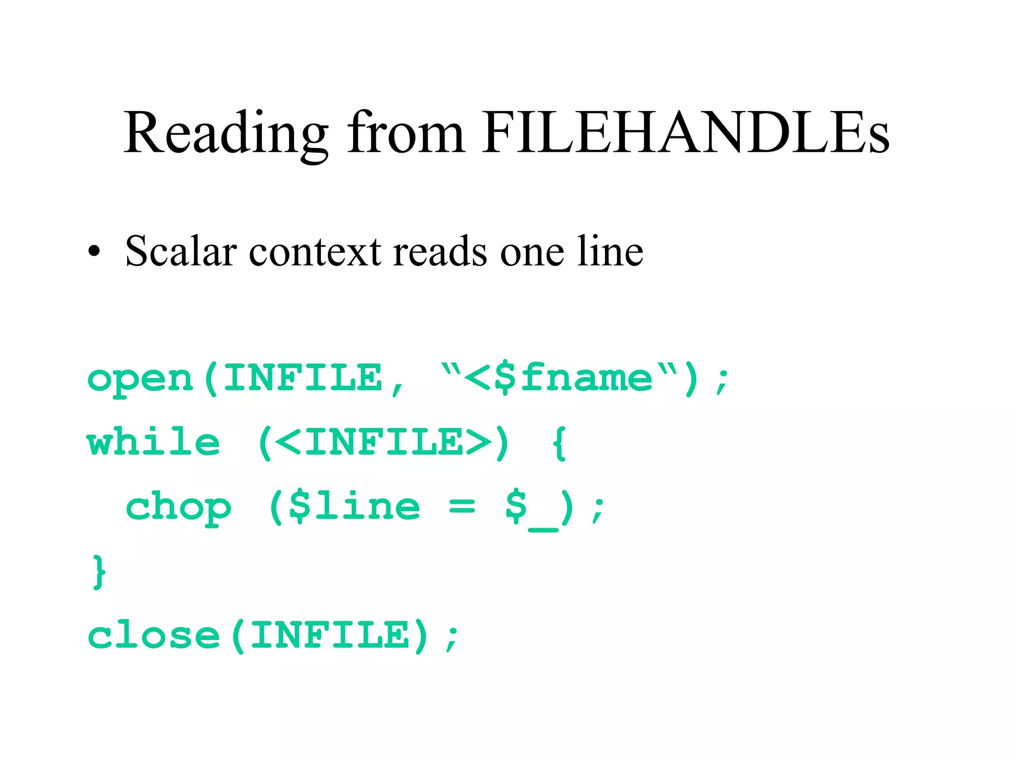 Reading from FILEHANDLEs
• Scalar context reads one line

open(INFILE, “<$fname“);
while (<INFILE>) {
  chop ($line = $_);
}
close(INFILE);
 