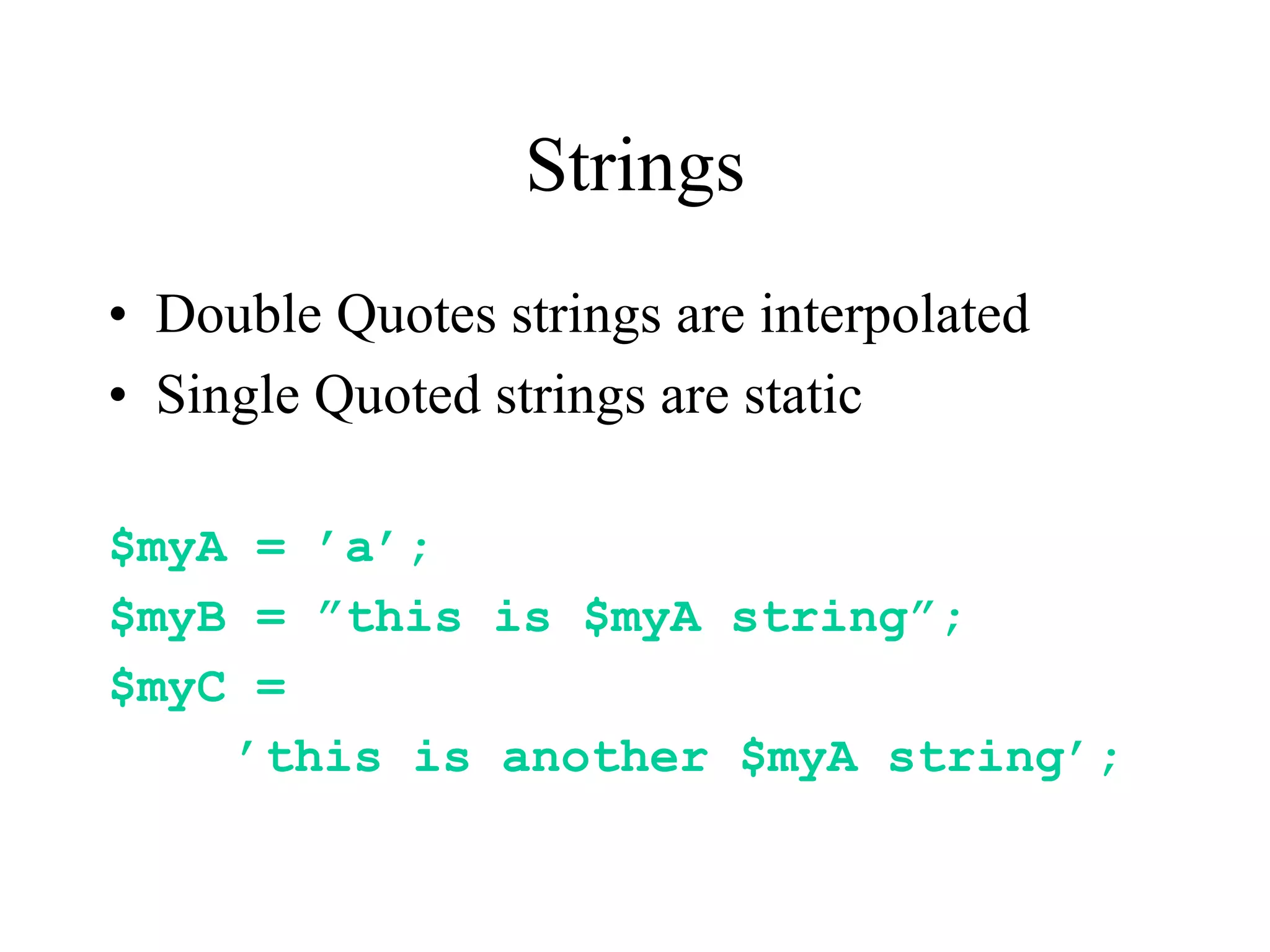Strings
• Double Quotes strings are interpolated
• Single Quoted strings are static

$myA = ’a’;
$myB = ”this is $myA string”;
$myC =
    ’this is another $myA string’;
 
