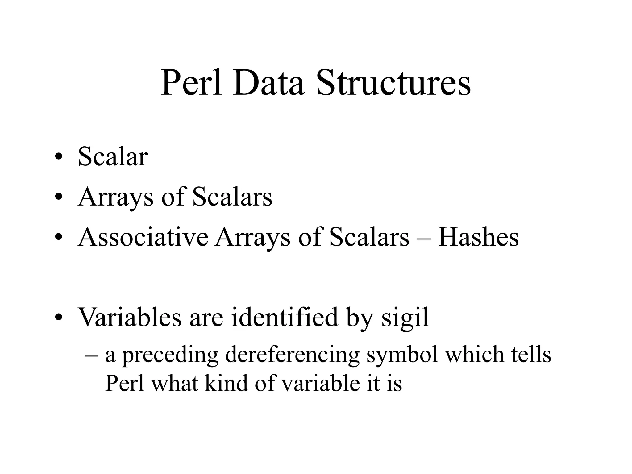 Perl Data Structures
• Scalar
• Arrays of Scalars
• Associative Arrays of Scalars – Hashes

• Variables are identified by sigil
  – a preceding dereferencing symbol which tells
    Perl what kind of variable it is
 