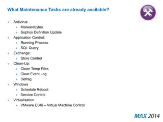 What Maintenance Tasks are already available? 
» Antivirus: 
» Malwarebytes 
» Sophos Definition Update 
» Application Control: 
» Running Process 
» SQL Query 
» Exchange: 
» Store Control 
» Clean-Up: 
» Clean Temp Files 
» Clear Event Log 
» Defrag 
» Windows 
» Schedule Reboot 
» Service Control 
» Virtualisation 
» VMware ESXi – Virtual Machine Control 
 
