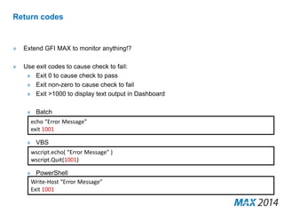 Return codes 
» Extend GFI MAX to monitor anything!? 
» Use exit codes to cause check to fail: 
» Exit 0 to cause check to pass 
» Exit non-zero to cause check to fail 
» Exit >1000 to display text output in Dashboard 
» Batch 
echo “Error Message” 
exit 1001 
» VBS 
wscript.echo( “Error Message” ) 
wscript.Quit(1001) 
» PowerShell 
Write-Host “Error Message” 
Exit 1001 
 