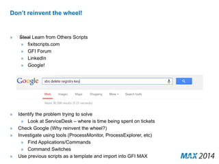Don’t reinvent the wheel! 
» Steal Learn from Others Scripts 
» fixitscripts.com 
» GFI Forum 
» LinkedIn 
» Google! 
» Identify the problem trying to solve 
» Look at ServiceDesk – where is time being spent on tickets 
» Check Google (Why reinvent the wheel?) 
» Investigate using tools (ProcessMonitor, ProcessExplorer, etc) 
» Find Applications/Commands 
» Command Switches 
» Use previous scripts as a template and import into GFI MAX 
 
